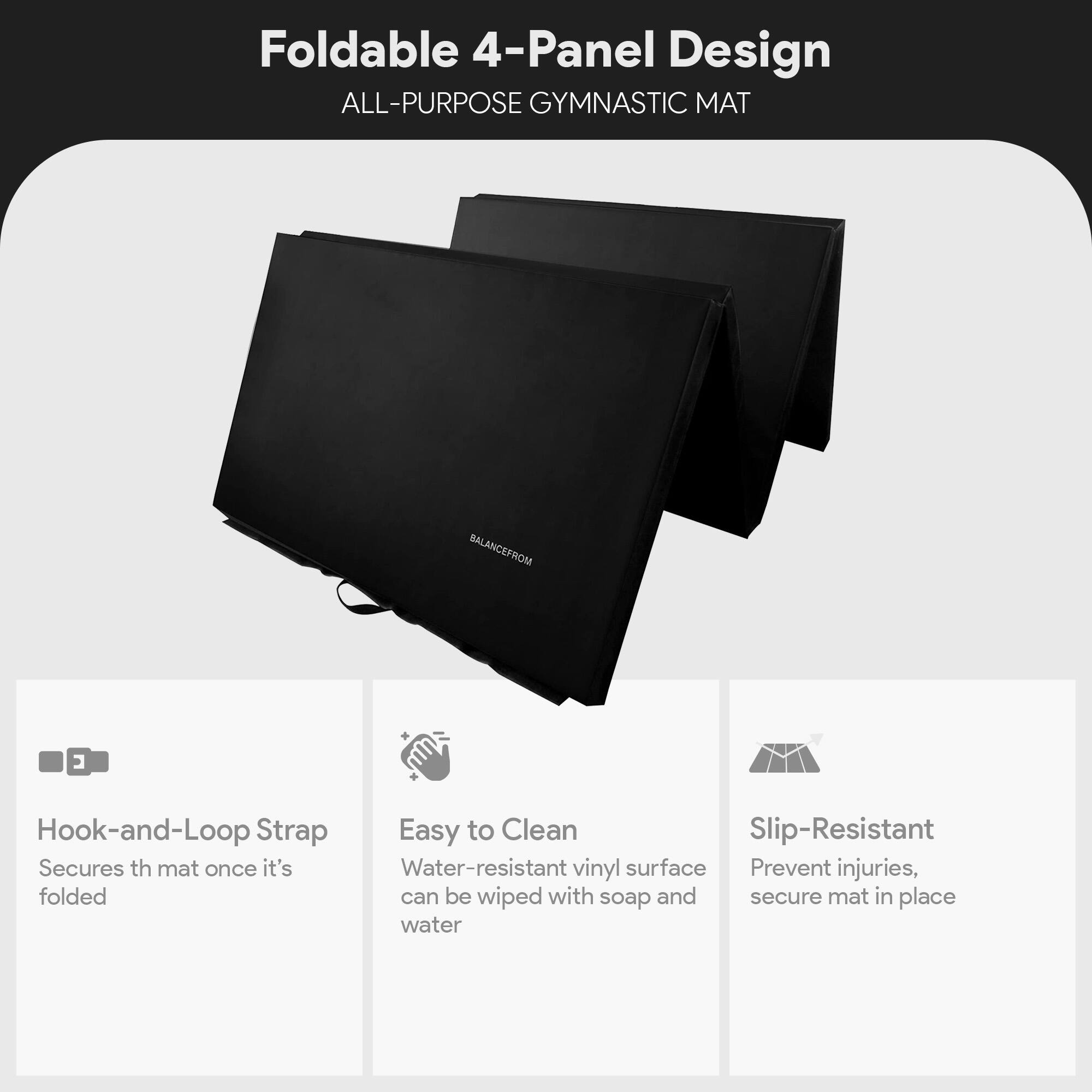 Foldable 4-Panel Design  
ALL-PURPOSE GYMNASTIC MAT  

Hook-and-Loop Strap  
Secures the mat once it's folded  

Easy to Clean  
Water-resistant vinyl surface can be wiped with soap and water  

Slip-Resistant  
Prevent injuries, secure mat in place