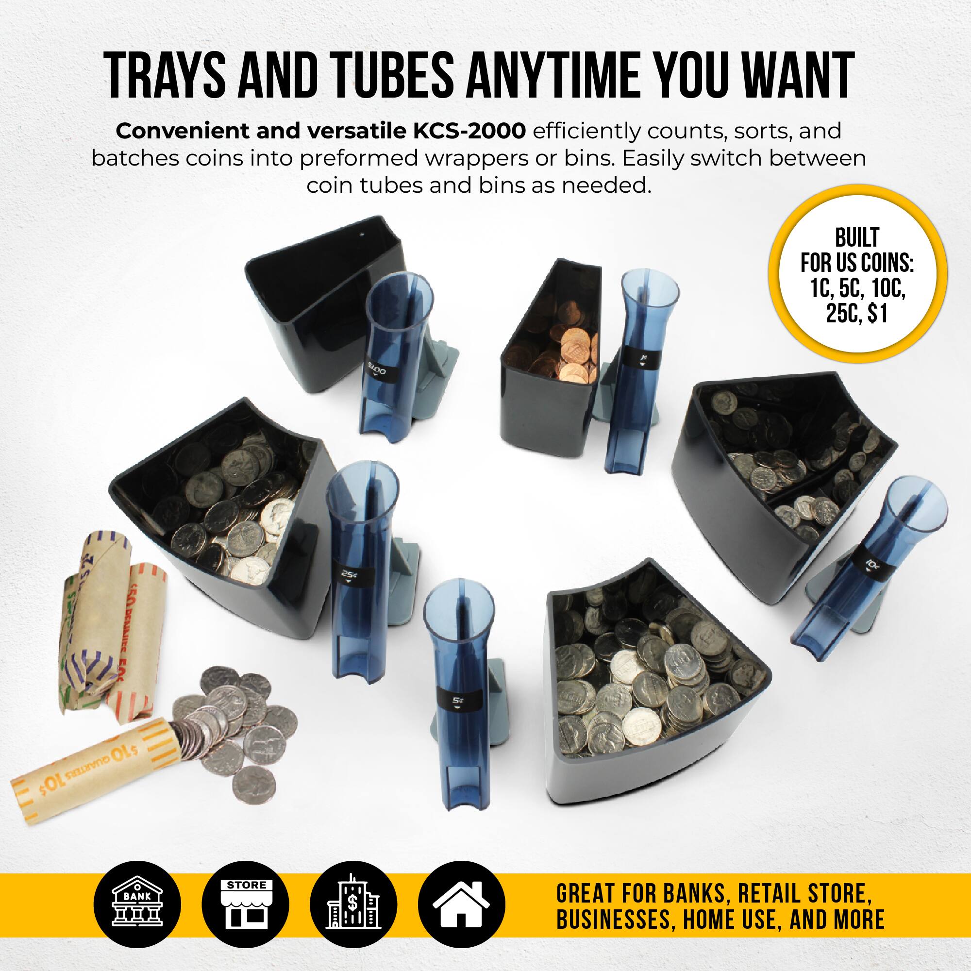 TRAYS AND TUBES ANYTIME YOU WANT

Convenient and versatile KCS-2000 efficiently counts, sorts, and batches coins into preformed wrappers or bins. Easily switch between coin tubes and bins as needed.

BUILT FOR US COINS: 1C, 5C, 10C, 25C, $1

GREAT FOR BANKS, RETAIL STORE, BUSINESSES, HOME USE, AND MORE