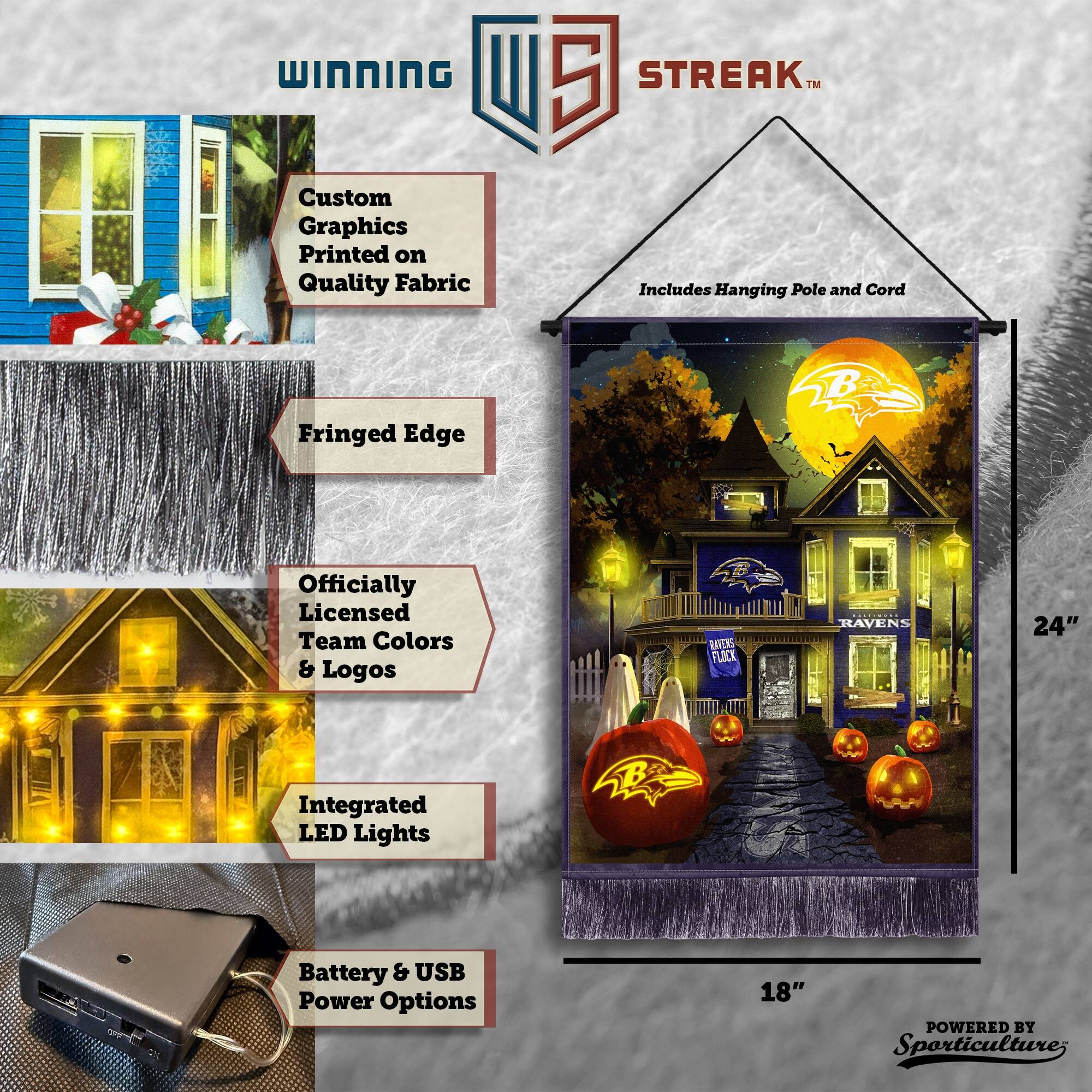 WINNING Custom Graphics Printed on Quality Fabric  
5 STREAK™ Includes Hanging Pole and Cord  
Fringed Edge  
Officially Licensed Team Colors & Logos  
RAICKS FLOCK RAVENS  
24" Integrated LED Lights  
Battery & USB Power Options  
18"  
POWERED BY Sporticulture