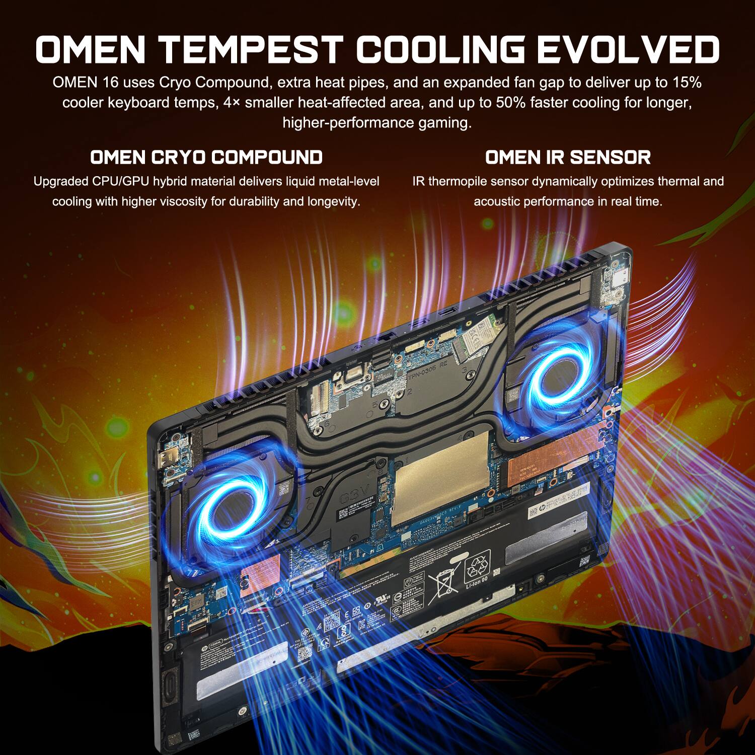 OMEN TEMPEST COOLING EVOLVED

OMEN 16 uses Cryo Compound, extra heat pipes, and an expanded fan gap to deliver up to 15% cooler keyboard temps, 4x smaller heat-affected area, and up to 50% faster cooling for longer, higher-performance gaming.

OMEN CRYO COMPOUND
Upgraded CPU/GPU hybrid material delivers liquid metal-level cooling with higher viscosity for durability and longevity.

OMEN IR SENSOR
IR thermopile sensor dynamically optimizes thermal and acoustic performance in real time.