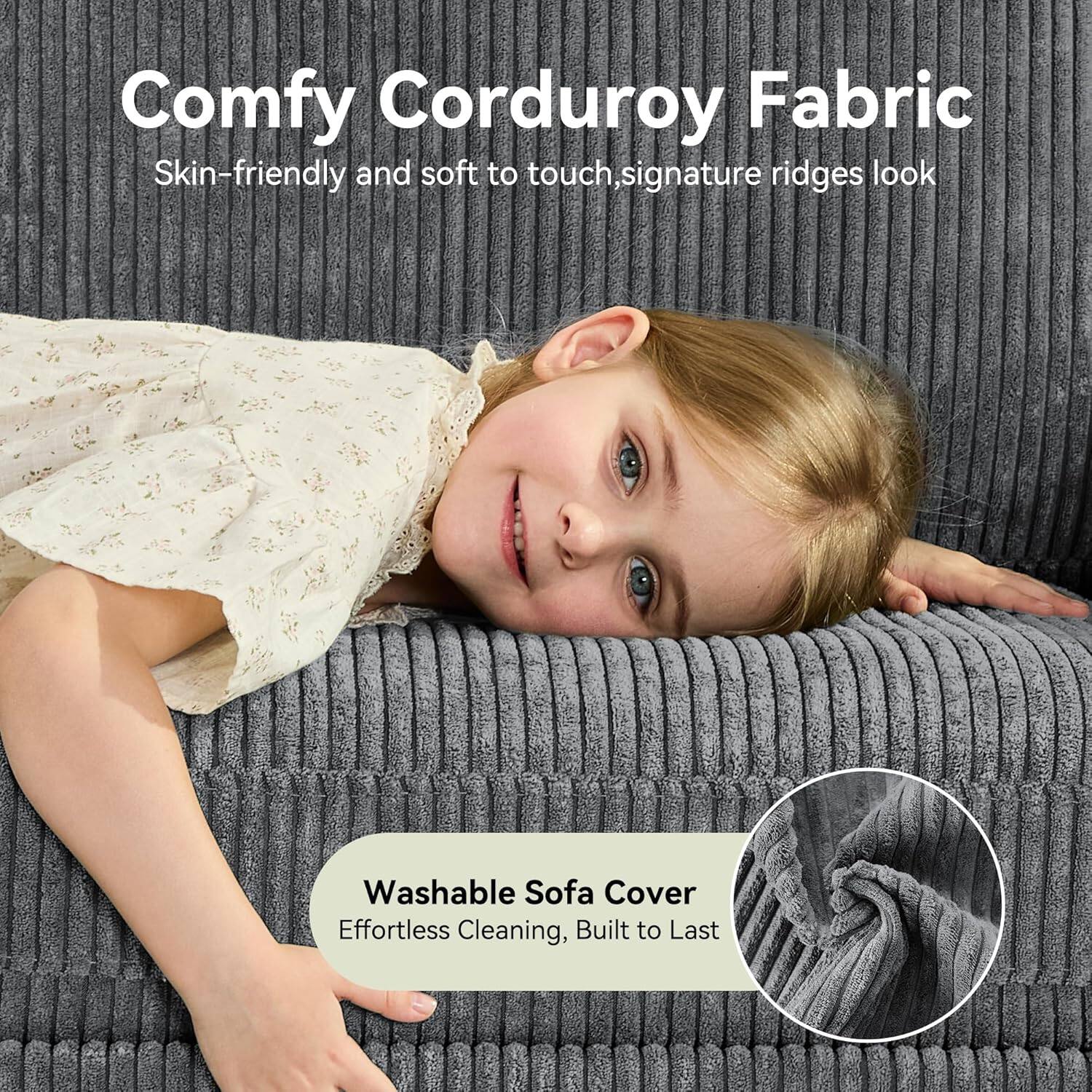 Comfy Corduroy Fabric  
Skin-friendly and soft to touch, signature ridges look  

Washable Sofa Cover  
Effortless Cleaning, Built to Last