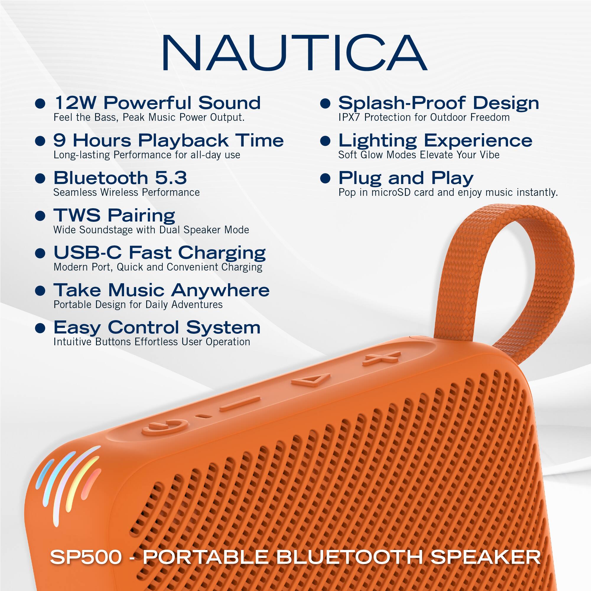 NAUTICA

- 12W Powerful Sound  
  Feel the Bass, Peak Music Power Output.

- 9 Hours Playback Time  
  Long-lasting Performance for all-day use

- Bluetooth 5.3  
  Seamless Wireless Performance

- TWS Pairing  
  Wide Soundstage with Dual Speaker Mode

- USB-C Fast Charging  
  Modern Port, Quick and Convenient Charging

- Take Music Anywhere  
  Portable Design for Daily Adventures

- Easy Control System  
  Intuitive Buttons Effortless User Operation

- Splash-Proof Design  
  IPX7 Protection for Outdoor Freedom

- Lighting Experience  
  Soft Glow Modes Elevate Your Vibe

- Plug and Play  
  Pop in microSD card and enjoy music instantly.

SP500 - PORTABLE BLUETOOTH SPEAKER