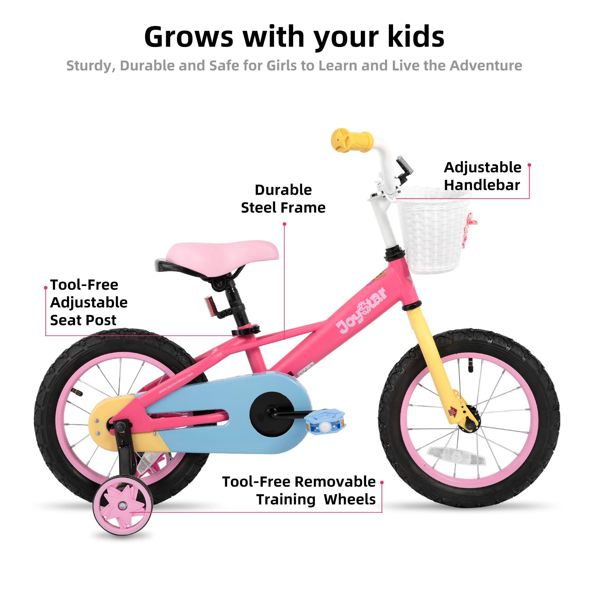 Grows with your kids  
Sturdy, Durable and Safe for Girls to Learn and Live the Adventure  

- Durable Steel Frame  
- Adjustable Handlebar  
- Tool-Free Adjustable Seat Post  
- Tool-Free Removable Training Wheels