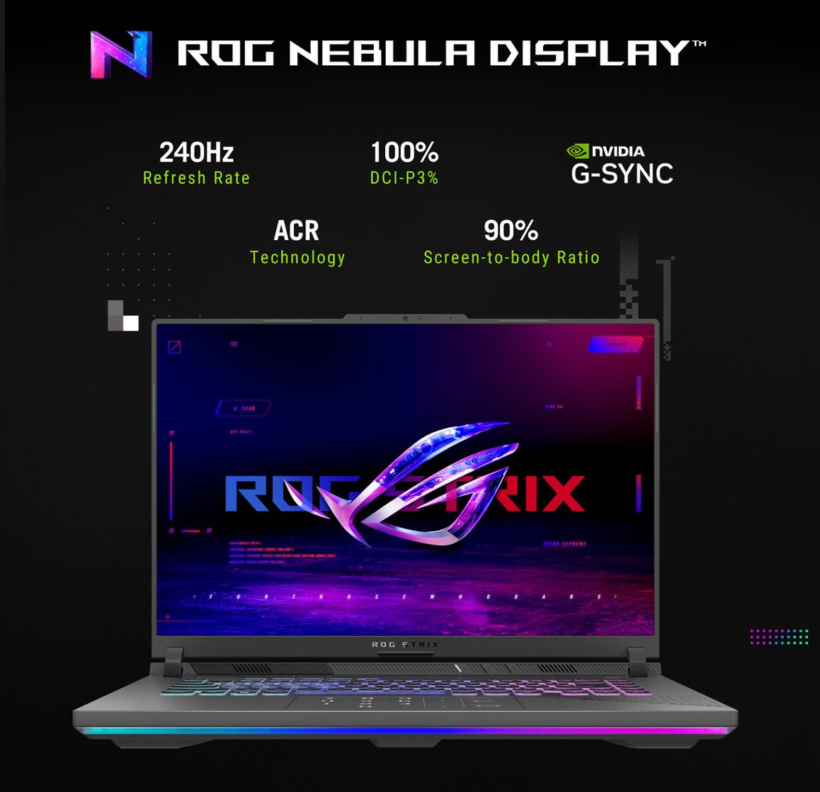 ROG NEBULA DISPLAY™

- 240Hz Refresh Rate
- 100% DCI-P3
- NVIDIA G-SYNC
- ACR Technology
- 90% Screen-to-body Ratio