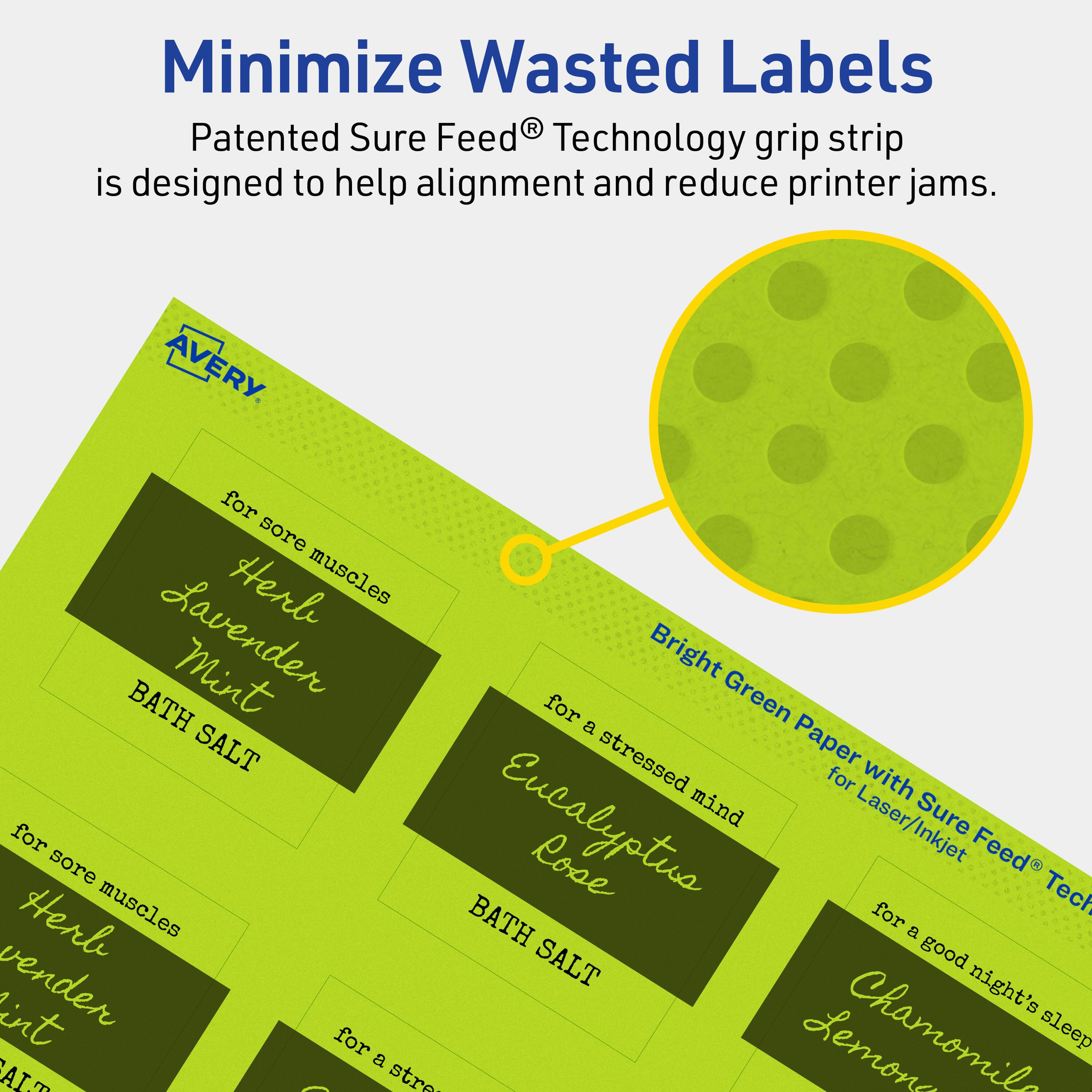 Minimize Wasted Labels

Patented Sure Feed® Technology grip strip is designed to help alignment and reduce printer jams.

AVERY

- for sore muscles
  Herbal Lavender Mint
  BATH SALT

- for a stressed mind
  Eucalyptus Rose
  BATH SALT

- for a good night's sleep
  Chamomile Lemon

Bright Green Paper with Sure Feed® Technology for Laser/Inkjet