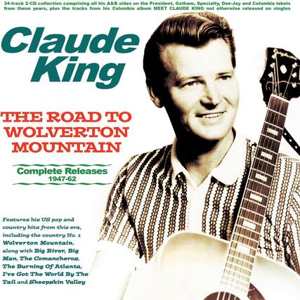 34-track 2-CD collection comprising all his A&B sides on the President, Gotham, Specialty, Dee-Jay and Columbia labels from these years, plus the tracks from his Columbia album MEET CLAUDE KING not otherwise released on singles.
Claude King
THE ROAD TO WOLVERTON MOUNTAIN
Complete Releases 1947-62
Features his US pop and country hits from this era, including the country No. 1 Wolverton Mountain, along with Big River, Big Man, The Comancheros, The Burning Of Atlanta, I've Got The World By The Tail and Sheepskin Valley.