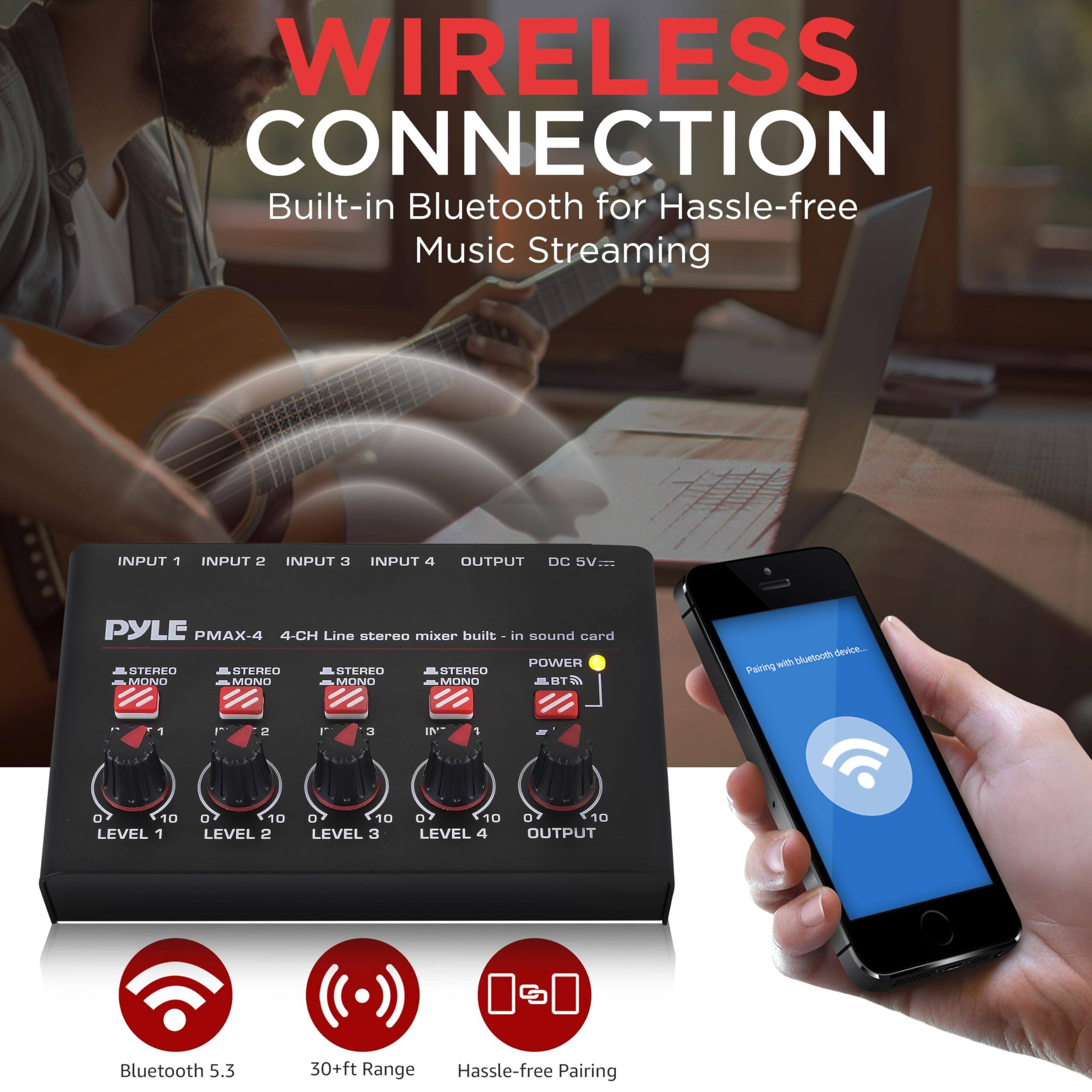 WIRELESS CONNECTION  
Built-in Bluetooth for Hassle-free Music Streaming

INPUT 1  
INPUT 2  
INPUT 3  
INPUT 4  
OUTPUT  
DC 5V  

PYLE PMAX-4  
4-CH Line stereo mixer built-in sound card  

STEREO MONO  
STEREO MONO  
STEREO MONO  
STEREO MONO  

POWER  
BT Bluetooth  

Bluetooth 5.3  
30+ft Range  
Hassle-free Pairing  

Pairing with Bluetooth device...