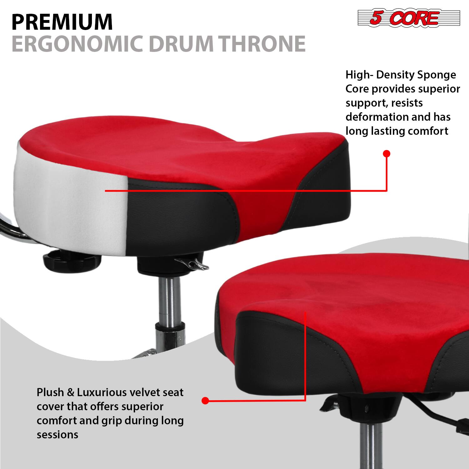 PREMIUM ERGONOMIC DRUM THRONE

5 CORE

High-Density Sponge Core provides superior support, resists deformation and has long-lasting comfort

Plush & Luxurious velvet seat cover that offers superior comfort and grip during long sessions
