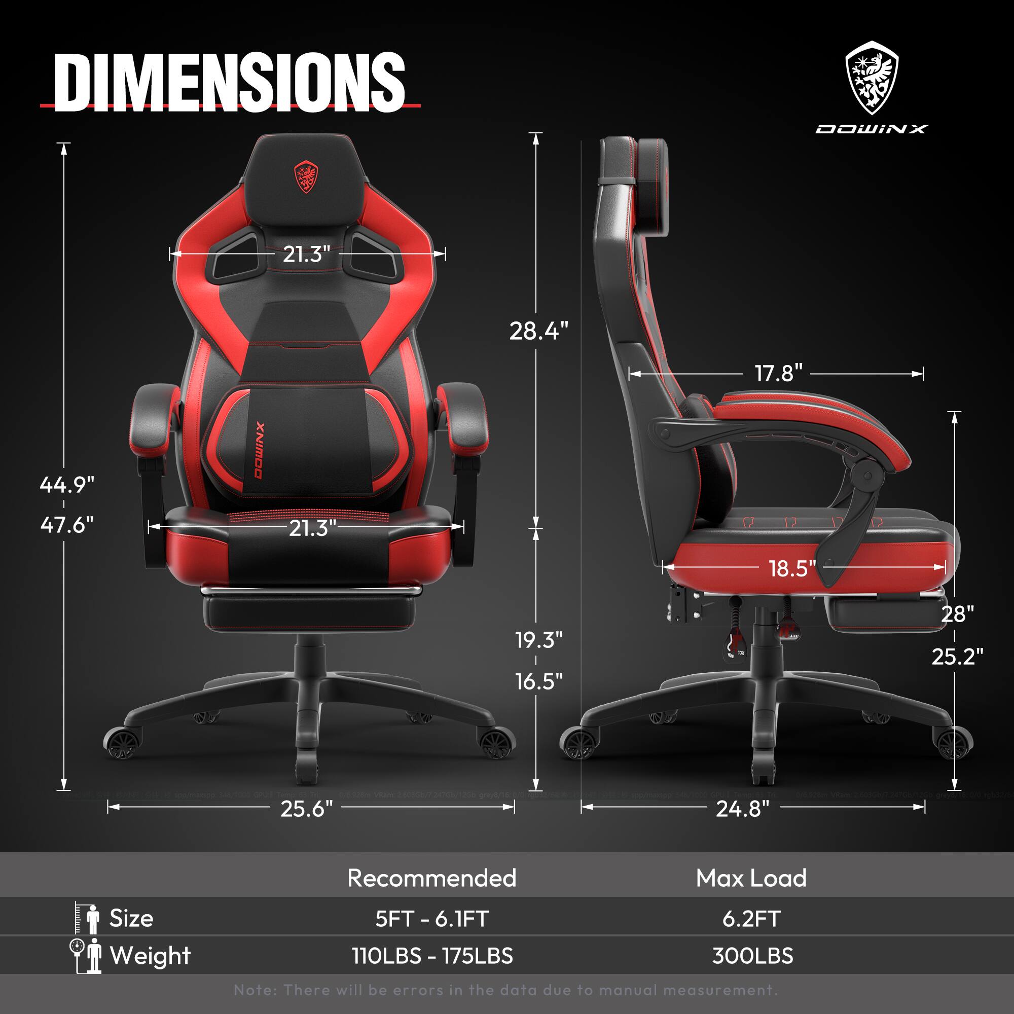 DIMENSIONS  
- Width: 44.9"  
- Height: 47.6"  
- Depth: 28.4"  
- Seat Width: 21.3"  
- Seat Depth: 19.3"  
- Back Height: 21.3"  
- Armrest Height: 17.8"  
- Armrest Width: 18.5"  
- Base Width: 25.6"  
- Base Depth: 24.8"  

Recommended Max Load Size  
- Size: 5FT - 6.1FT  
- Weight: 110LBS - 175LBS  
- Max Load: 6.2FT  
- Max Load Weight: 300LBS  

Note: There will be errors in the data due to manual measurement.