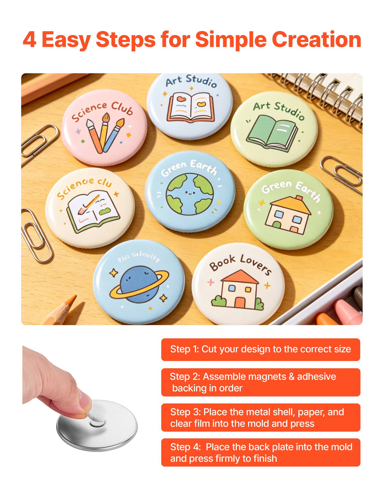 4 Easy Steps for Simple Creation

Science Club Art Studio Science Club Green Earth Green Earth PLJI Betooity Book Lovers

Step 1: Cut your design to the correct size
Step 2: Assemble magnets & adhesive backing in order
Step 3: Place the metal shell, paper, and clear film into the mold and press
Step 4: Place the back plate into the mold and press firmly to finish