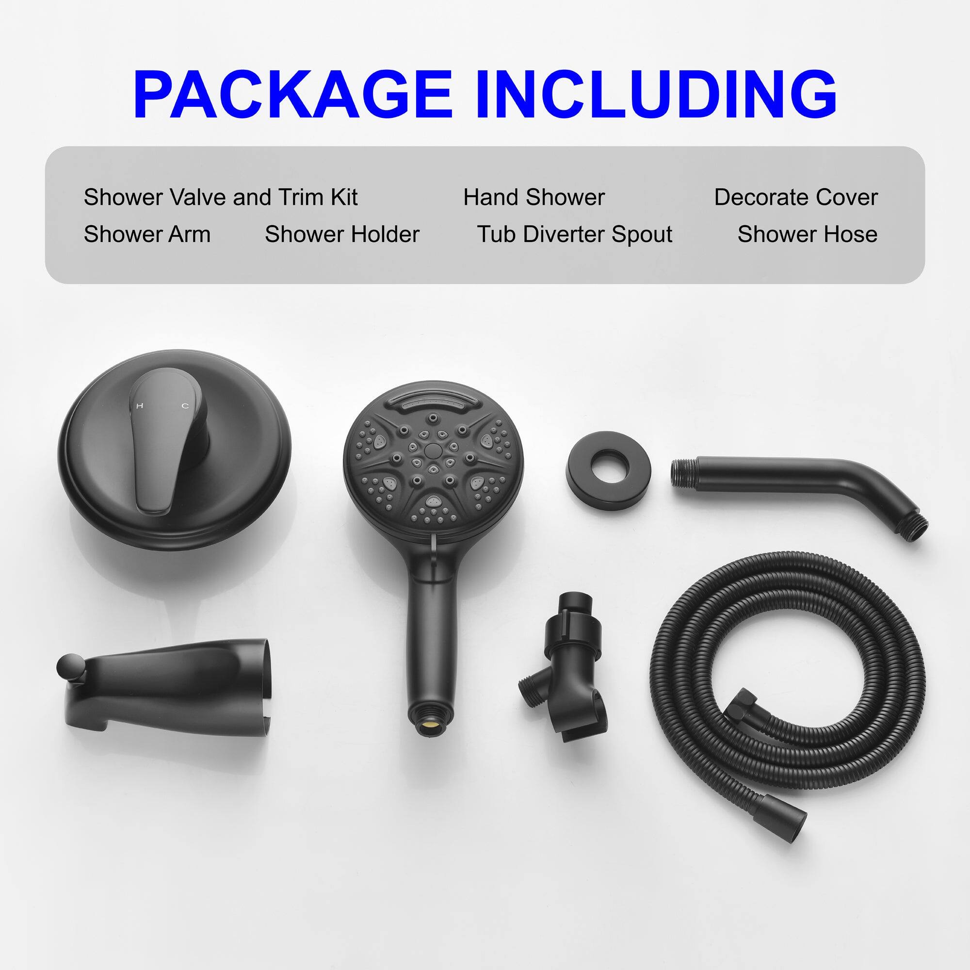 PACKAGE INCLUDING

- Shower Valve and Trim Kit
- Shower Arm
- Shower Holder
- Hand Shower
- Tub Diverter Spout
- Decorate Cover
- Shower Hose