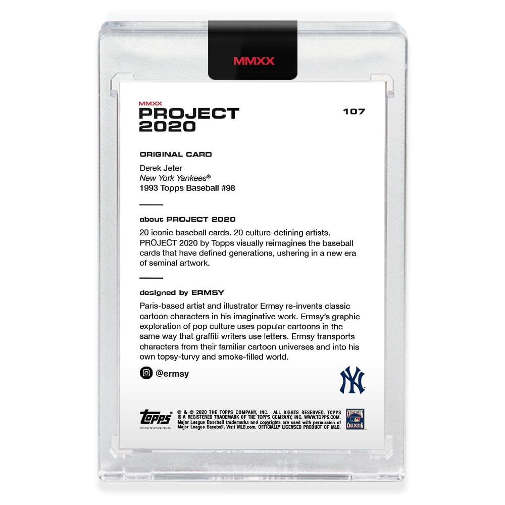 **MMXX PROJECT 2020**

**107**

**ORIGINAL CARD**

Derek Jeter  
New York Yankees  
1993 Topps Baseball #98

---

**about PROJECT 2020**

20 iconic baseball cards, 20 culture-defining artists.  
PROJECT 2020 by Topps visually reimagines the baseball cards that have defined generations, ushering in a new era of seminal artwork.

---

**designed by ERMSY**

Paris-based artist and illustrator Ermsy re-invents classic cartoon characters in his imaginative work. Ermsy's graphic exploration of pop culture uses popular cartoons in the same way that graffiti writers use letters. Ermsy transports characters from their familiar cartoon universes and into his own topsy-turvy and smoke-filled world.

@ermsy

---

**© 2020 THE TOPPS COMPANY INC. ALL RIGHTS RESERVED.**

**TOPPS**  
**MAJOR LEAGUE BASEBALL**  
**TRADEMARKS OF THE MAJOR LEAGUE BASEBALL PLAYERS ASSOCIATION.**  
**USED WITH PERMISSION.**  
**OFFICIALLY LICENSED PRODUCT OF MLB.**  
**WWW.TOPPS.COM**