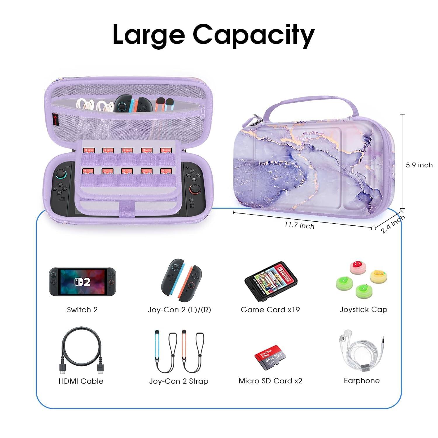 Large Capacity

5.9 inch
11.7 inch
2.4 inch

Switch 2
Joy-Con 2 (L)/(R)
Game Card x19
Joystick Cap
SanNik UNION 64ca 8.40
HDMI Cable
Joy-Con 2 Strap
Micro SD Card x2
Earphone