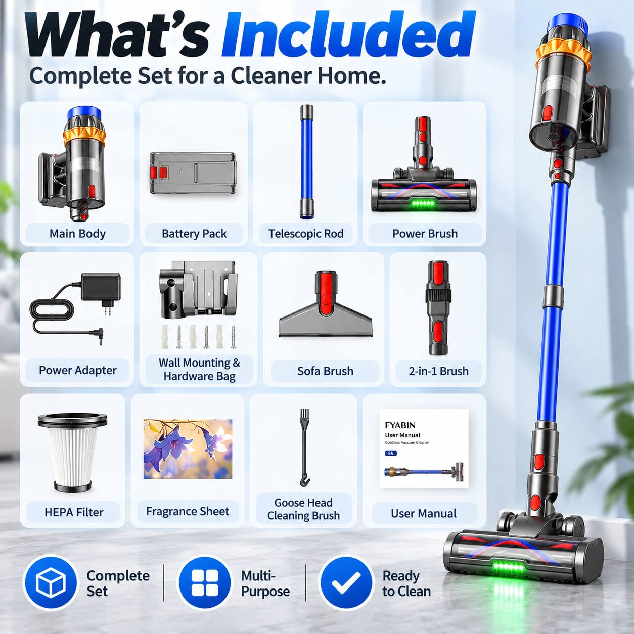 What's Included: Complete Set for a Cleaner Home.

- Main Body
- Battery Pack
- Telescopic Rod
- Power Brush
- Power Adapter
- Wall Mounting & Hardware Bag
- Sofa Brush
- 2-in-1 Brush
- HEPA Filter
- Fragrance Sheet
- Goose Head Cleaning Brush
- User Manual

FYABIN Cordless Vacuum Cleaner

- Complete Set
- Multi-Purpose
- Ready to Clean