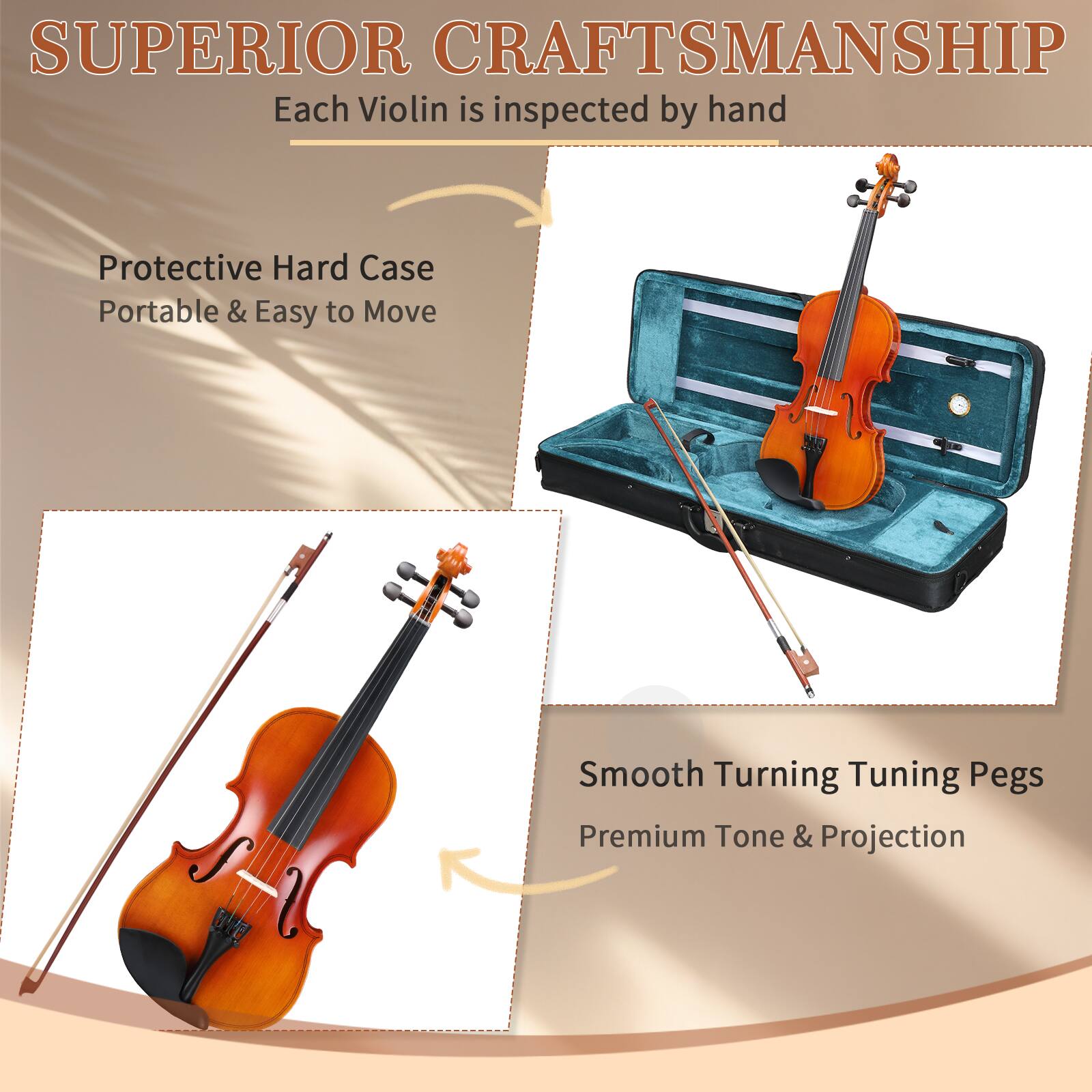 SUPERIOR CRAFTSMANSHIP  
Each Violin is inspected by hand  

Protective Hard Case  
Portable & Easy to Move  

Smooth Turning Tuning Pegs  
Premium Tone & Projection