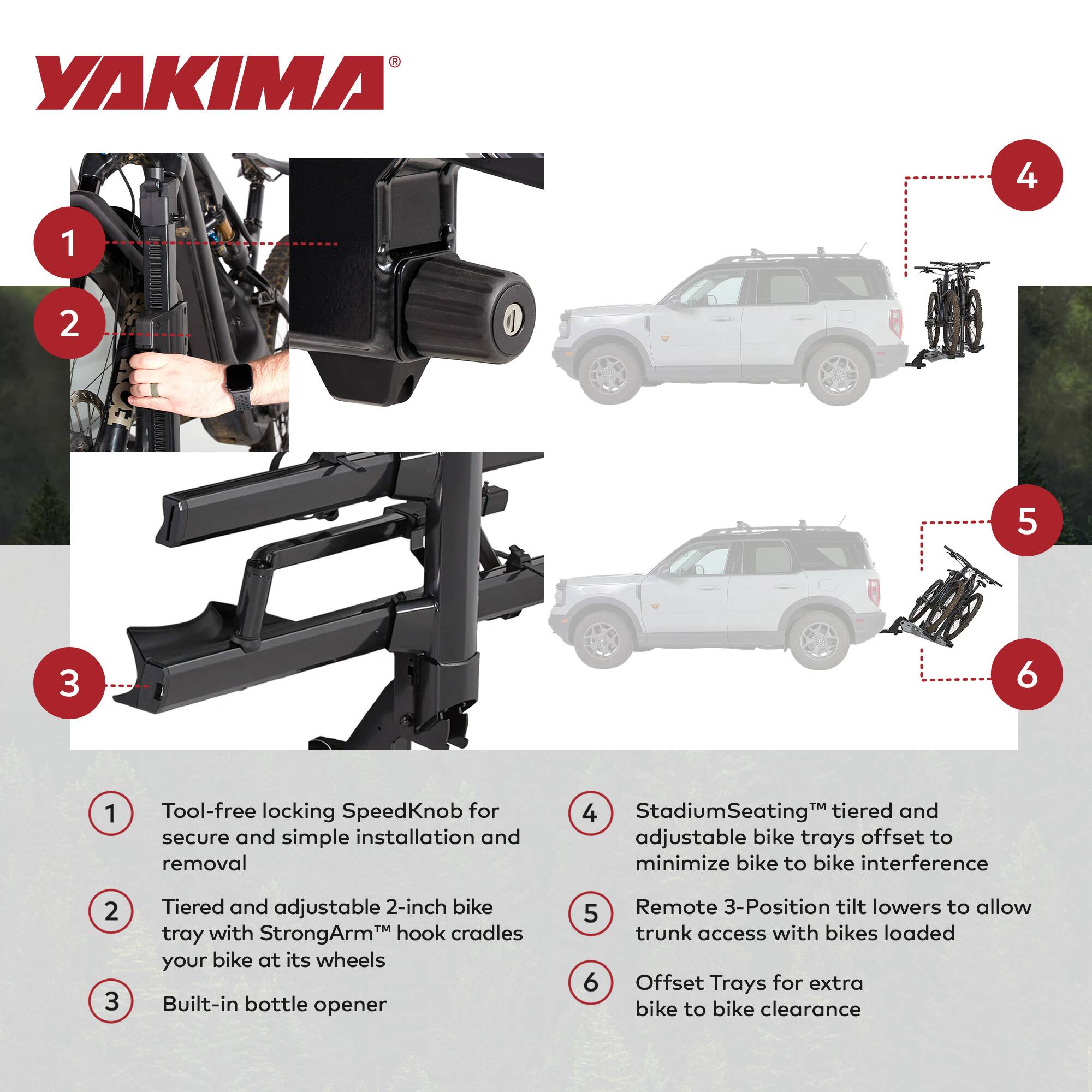 YAKIMA

1. Tool-free locking SpeedKnob for secure and simple installation and removal
2. Tiered and adjustable 2-inch bike tray with StrongArm™ hook cradles your bike at its wheels
3. Built-in bottle opener
4. StadiumSeating™ tiered and adjustable bike trays offset to minimize bike to bike interference
5. Remote 3-Position tilt lowers to allow trunk access with bikes loaded
6. Offset Trays for extra bike to bike clearance