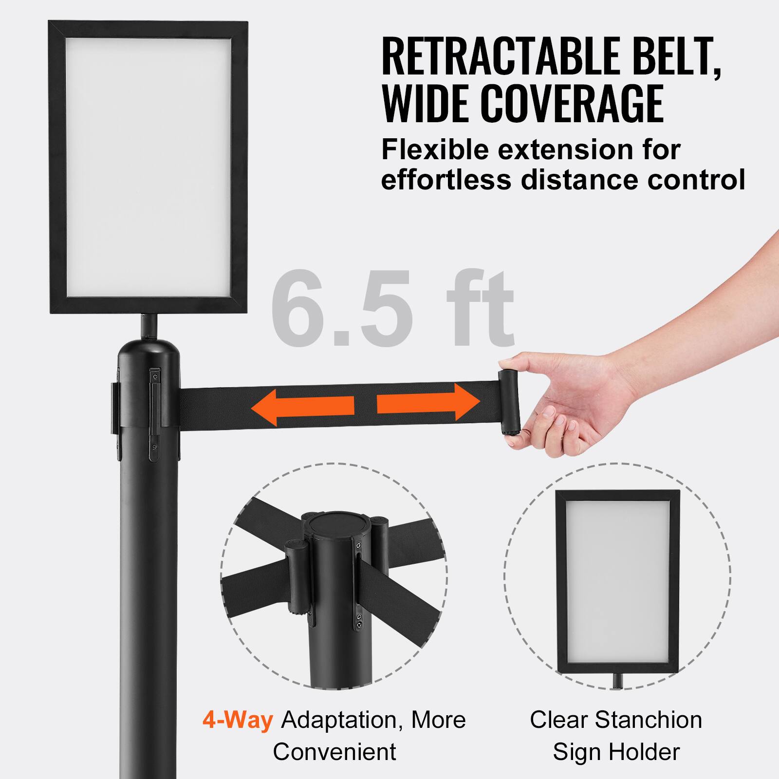 RETRACTABLE BELT, WIDE COVERAGE  
Flexible extension for effortless distance control  
6.5 ft  
4-Way Adaptation, More Convenient  
Clear Stanchion Sign Holder