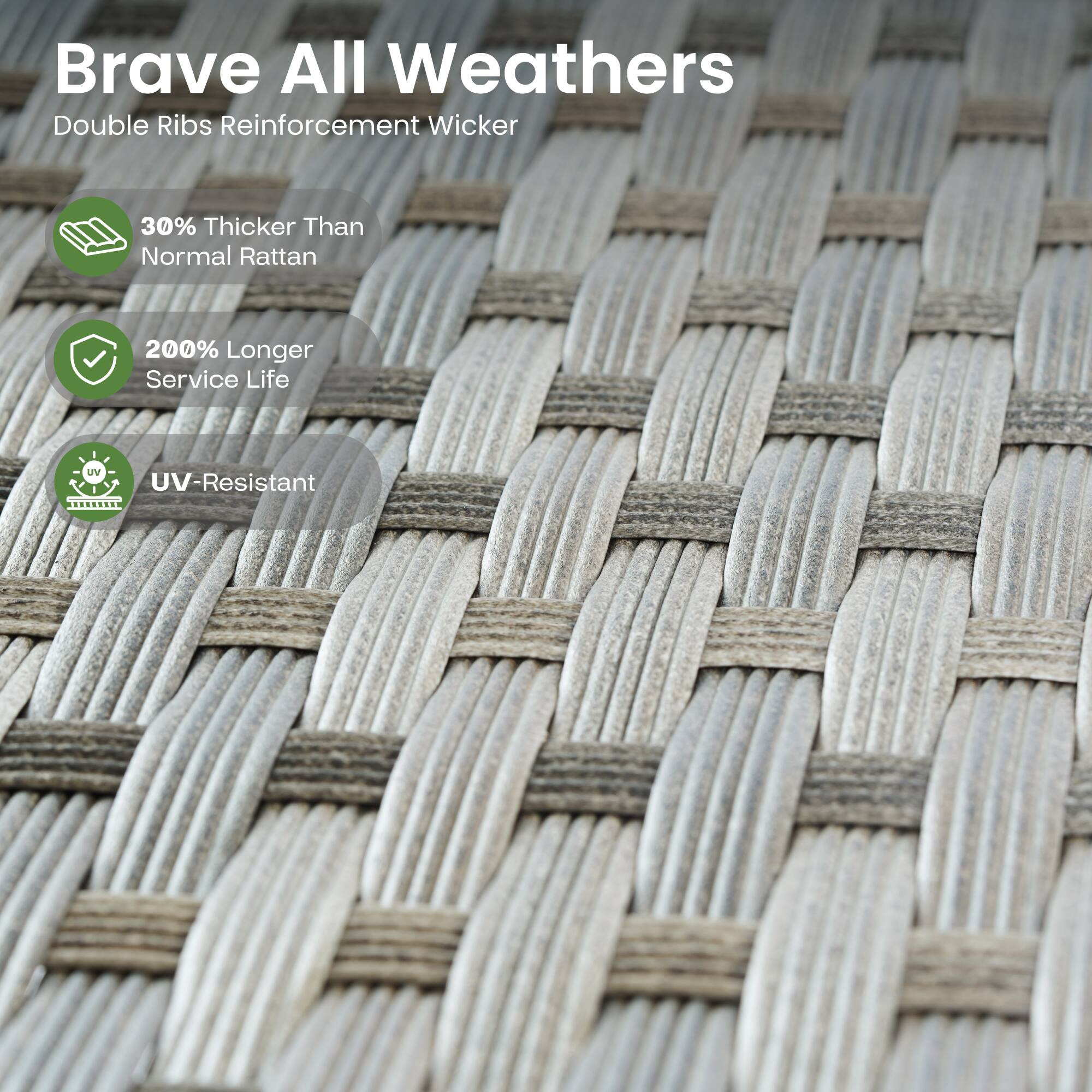 Brave All Weathers  
Double Ribs Reinforcement Wicker  

- 30% Thicker Than Normal Rattan  
- 200% Longer Service Life  
- UV-Resistant