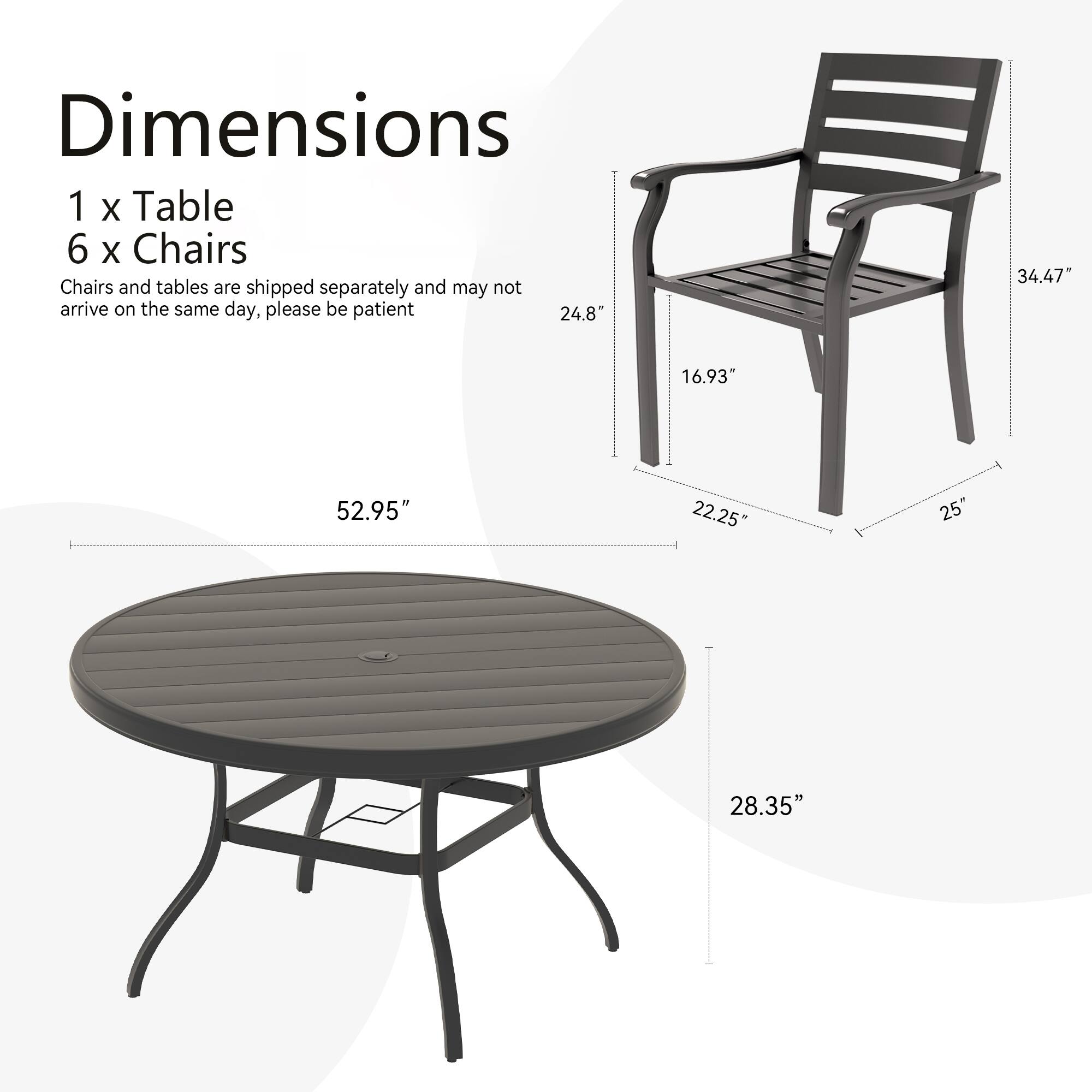Dimensions  
1 x Table  
6 x Chairs  

Chairs and tables are shipped separately and may not arrive on the same day, please be patient  

Table:  
- Diameter: 52.95"  
- Height: 28.35"  

Chair:  
- Height: 34.47"  
- Width: 24.8"  
- Depth: 16.93"  
- Seat Height: 22.25"  
- Armrest Height: 25"