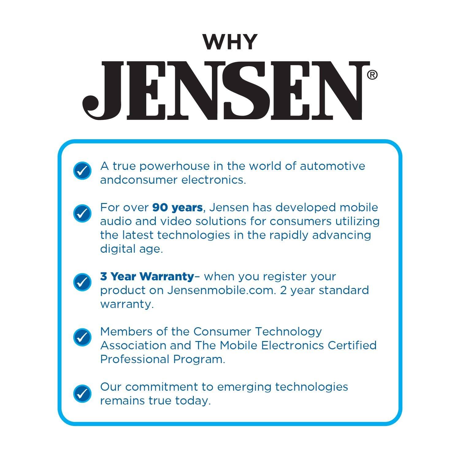 WHY JENSEN®

A true powerhouse in the world of automotive and consumer electronics.

For over 90 years, Jensen has developed mobile audio and video solutions for consumers utilizing the latest technologies in the rapidly advancing digital age.

3 Year Warranty – when you register your product on Jensenmobile.com. 2 year standard warranty.

Members of the Consumer Technology Association and The Mobile Electronics Certified Professional Program.

Our commitment to emerging technologies remains true today.