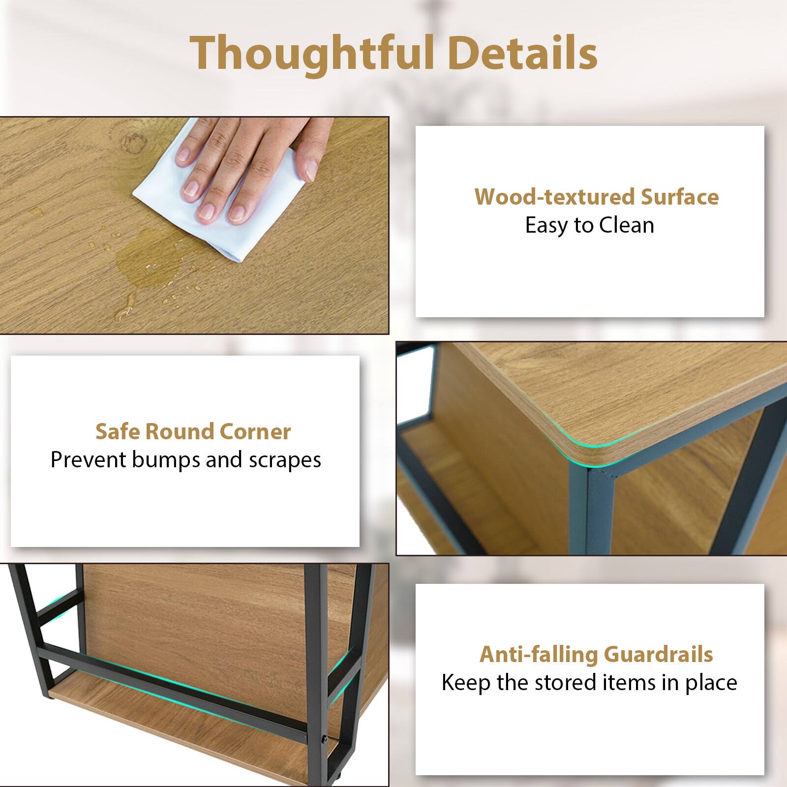 Thoughtful Details

- Wood-textured Surface
  - Easy to Clean

- Safe Round Corner
  - Prevent bumps and scrapes

- Anti-falling Guardrails
  - Keep the stored items in place