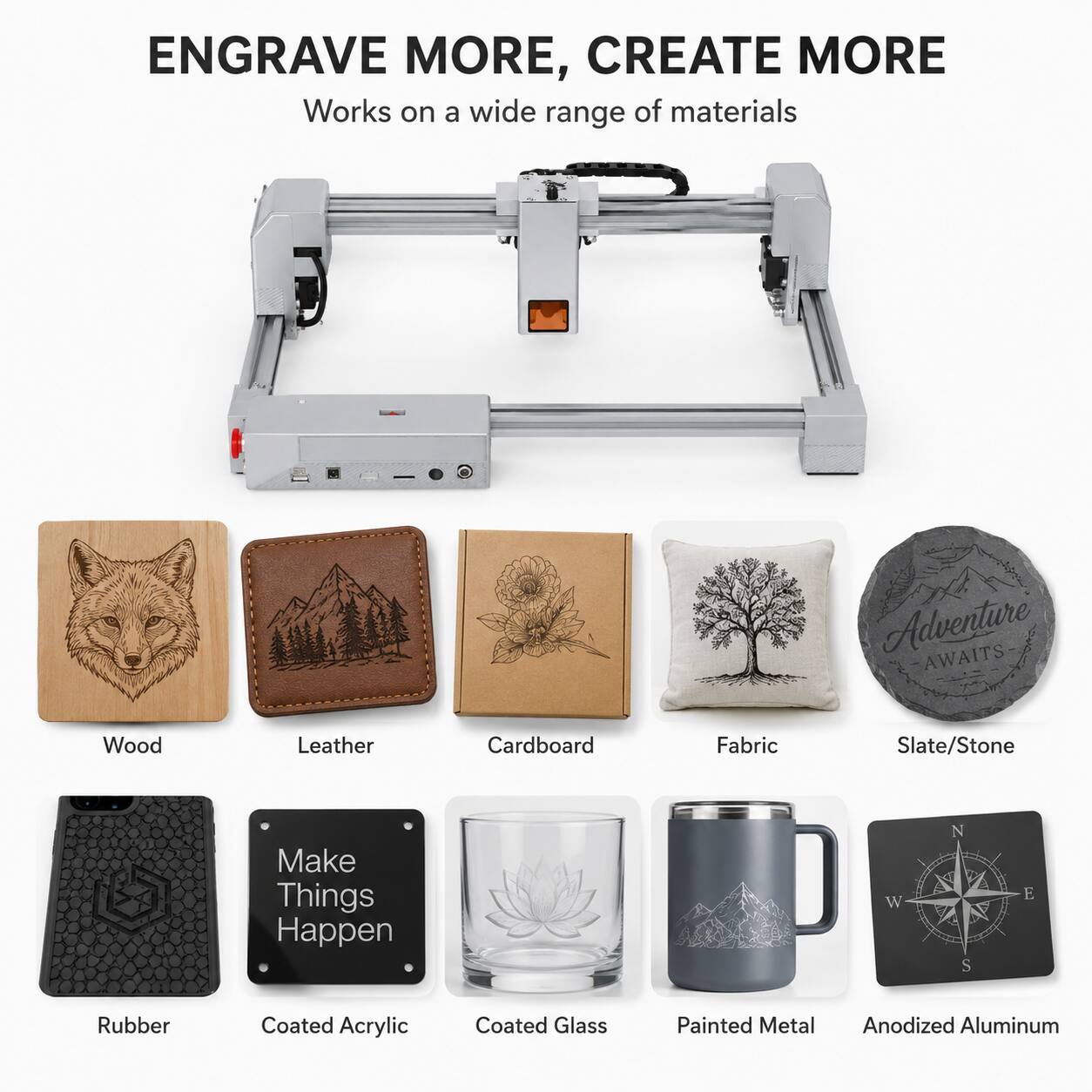 ENGRAVE MORE, CREATE MORE  
Works on a wide range of materials  

Adventure AWAITS  

Wood  
Leather  
Cardboard  
Fabric  
Slate/Stone  

Make Things Happen  

Rubber  
Coated Acrylic  
Coated Glass  
Painted Metal  
Anodized Aluminum