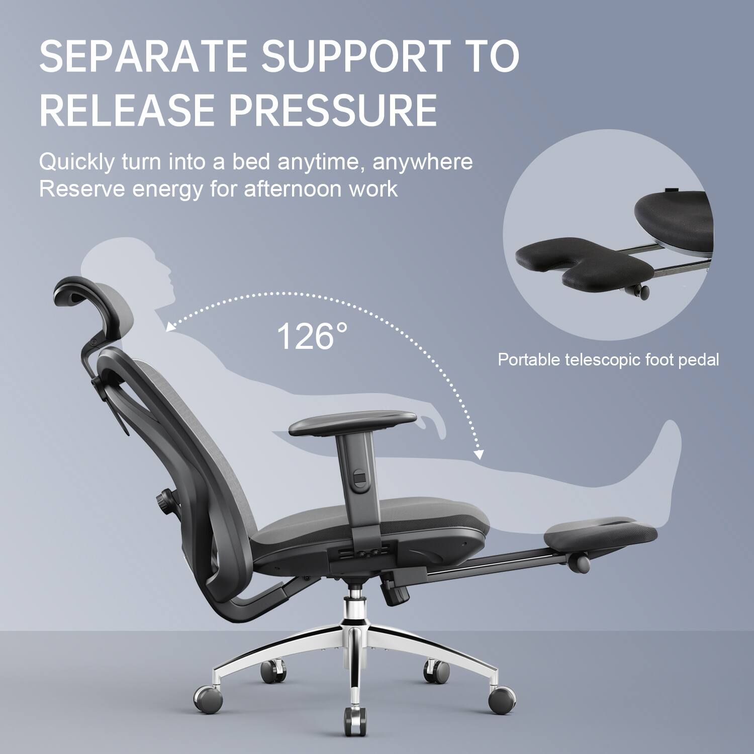 SEPARATE SUPPORT TO RELEASE PRESSURE  
Quickly turn into a bed anytime, anywhere  
Reserve energy for afternoon work  
126°  
Portable telescopic foot pedal