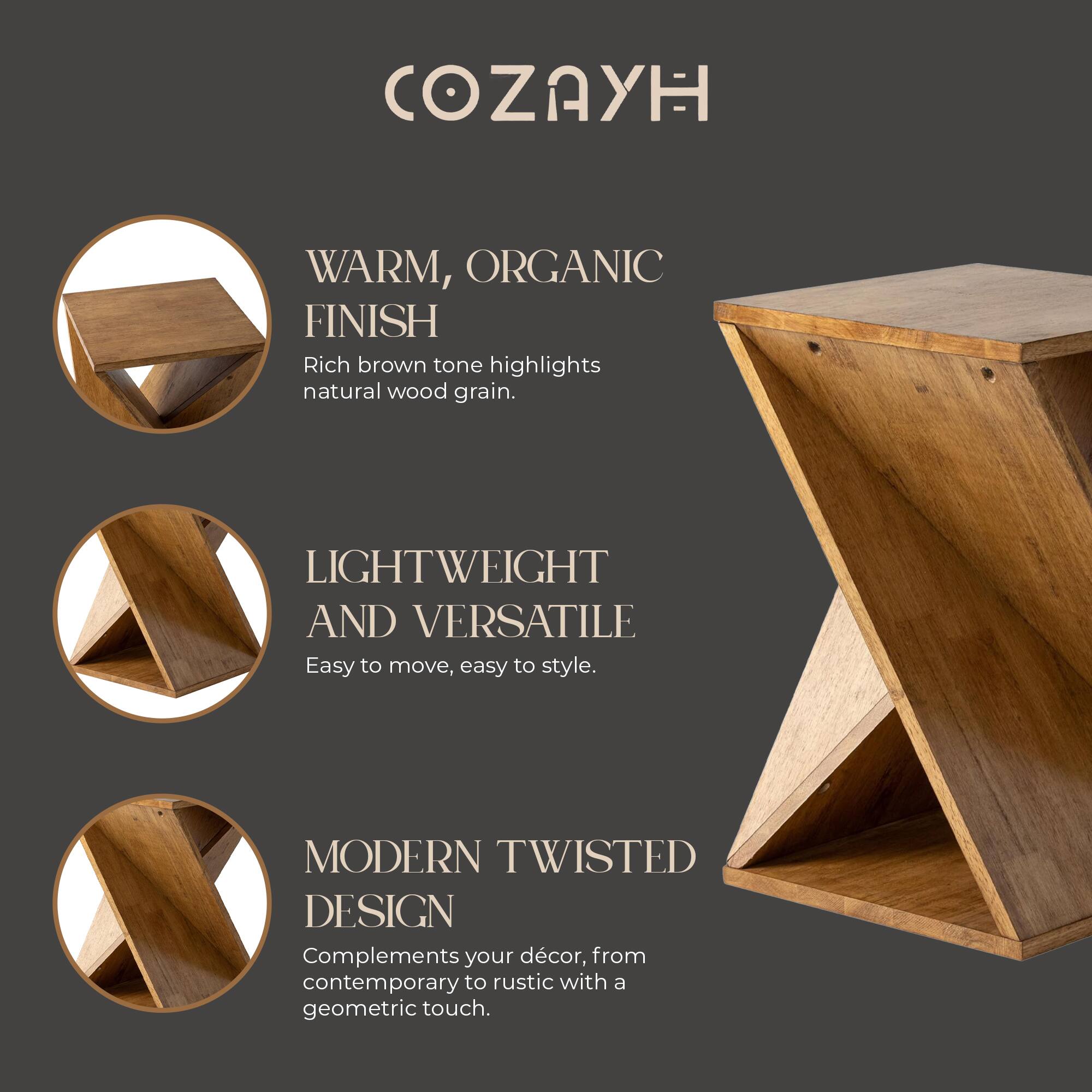 COZAYH

WARM, ORGANIC FINISH  
Rich brown tone highlights natural wood grain.

LIGHTWEIGHT AND VERSATILE  
Easy to move, easy to style.

MODERN TWISTED DESIGN  
Complements your décor, from contemporary to rustic with a geometric touch.