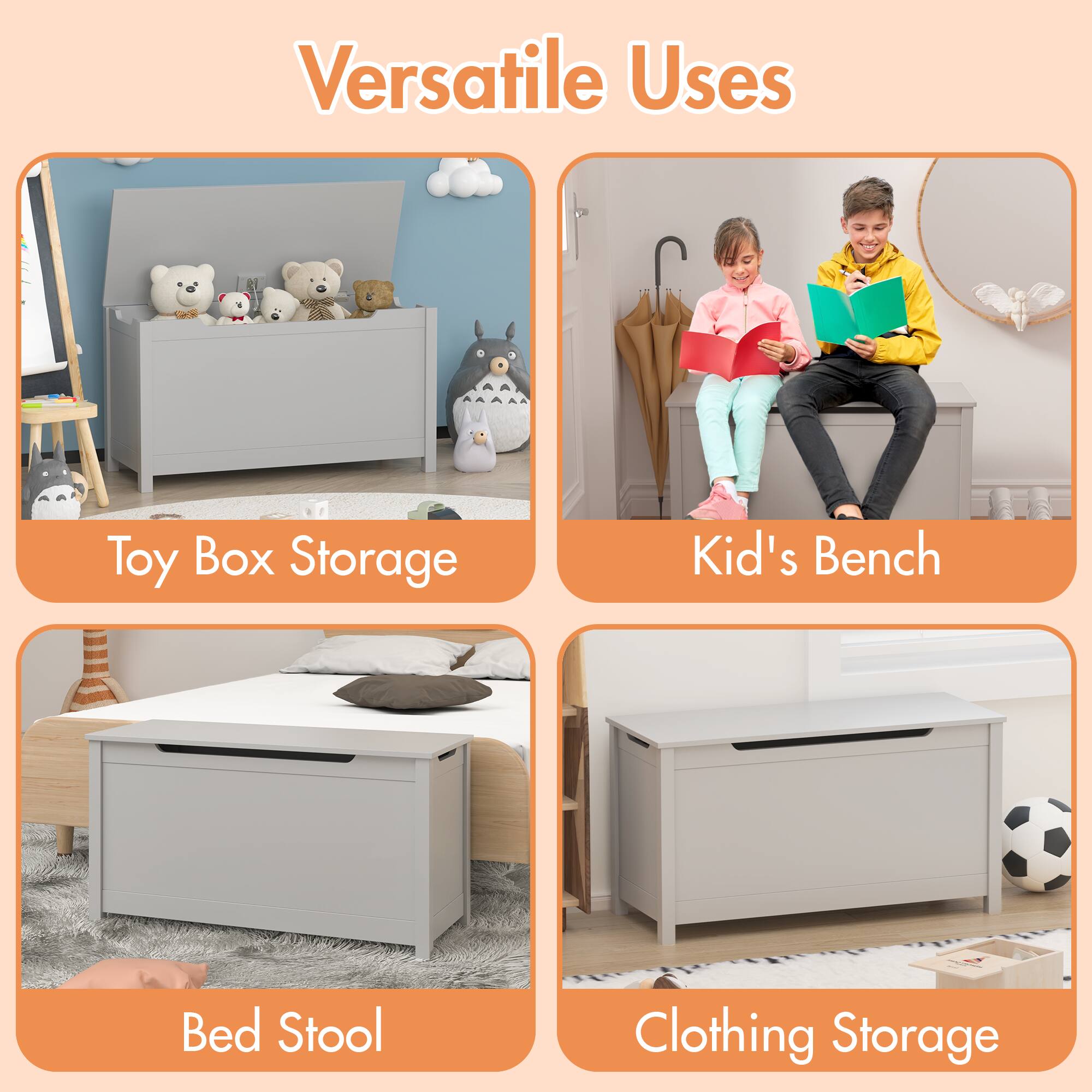 Versatile Uses

- Toy Box Storage
- Kid's Bench
- Bed Stool
- Clothing Storage