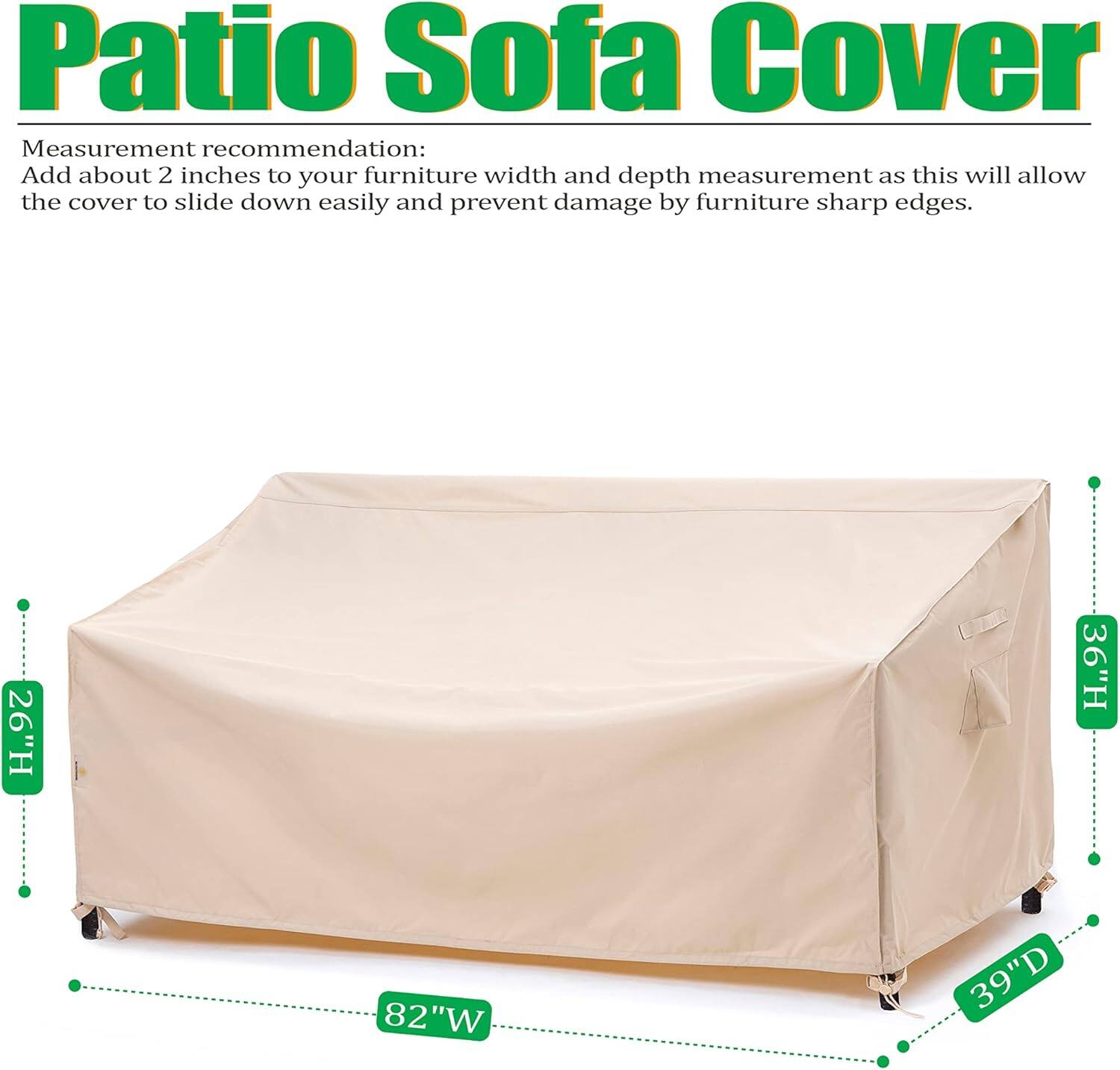 Patio Sofa Cover

Measurement recommendation: Add about 2 inches to your furniture width and depth measurement as this will allow the cover to slide down easily and prevent damage by furniture sharp edges.

26"H 36"H 82"W 39"D