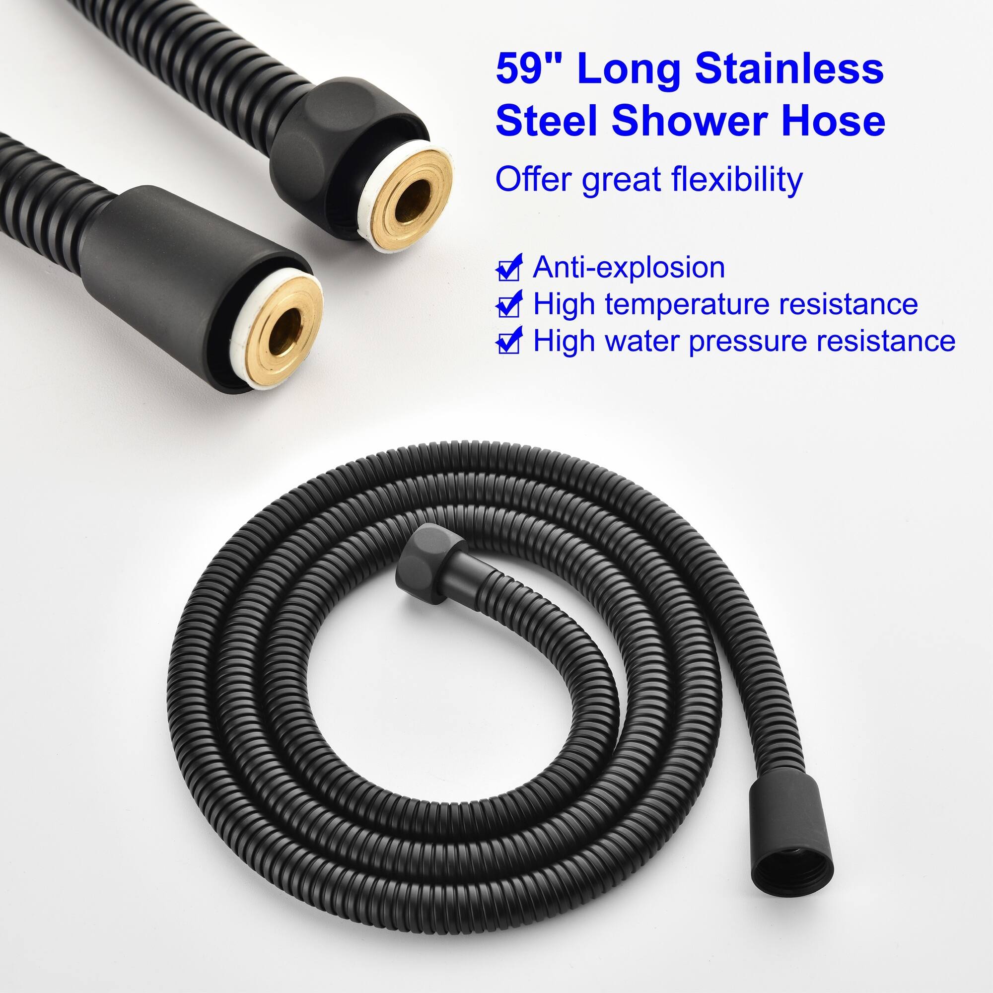 59" Long Stainless Steel Shower Hose  
Offer great flexibility  
- Anti-explosion  
- High temperature resistance  
- High water pressure resistance