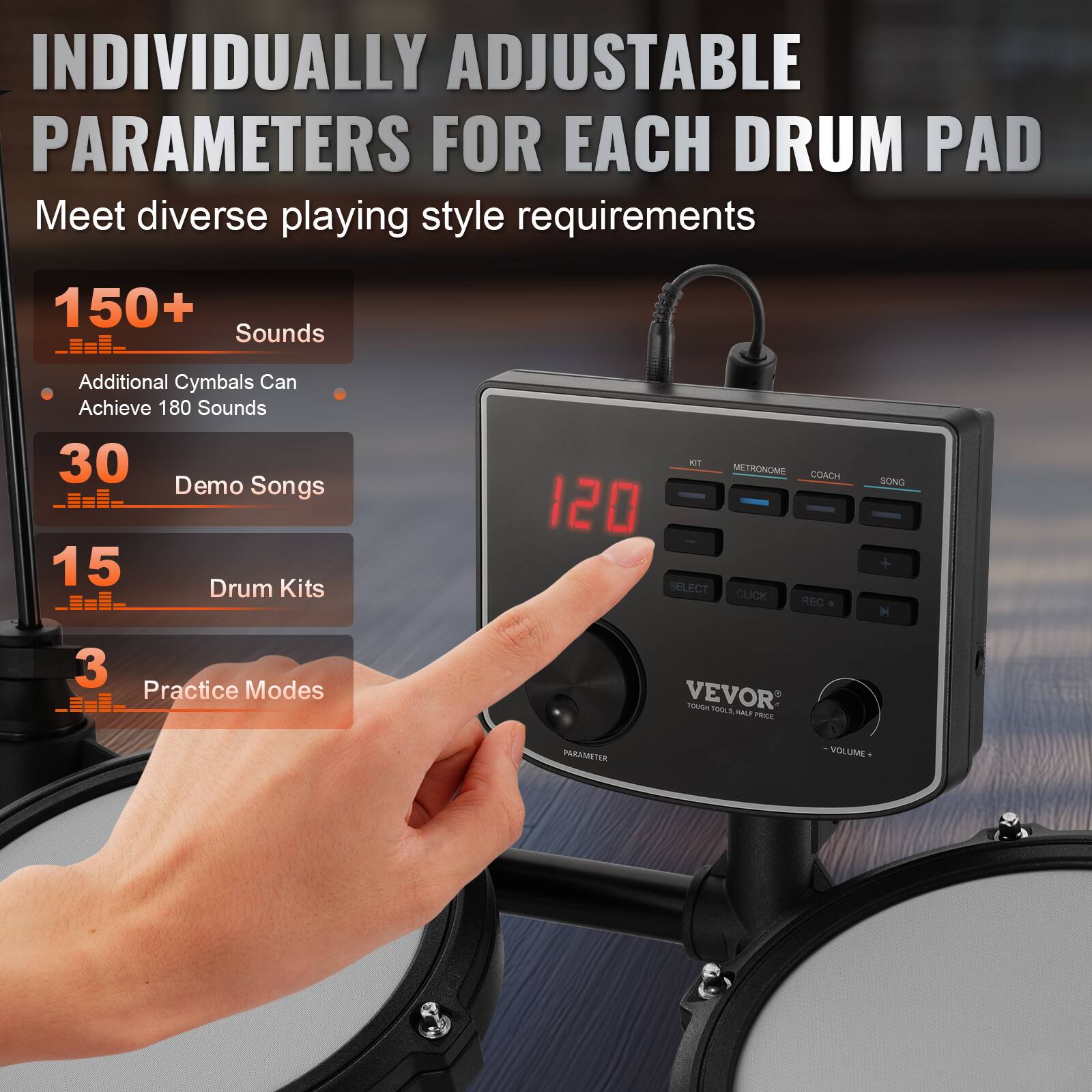 INDIVIDUALLY ADJUSTABLE PARAMETERS FOR EACH DRUM PAD  
Meet diverse playing style requirements  

150+ Sounds  
Additional Cymbals Can Achieve 180 Sounds  

30 Demo Songs  

15 Drum Kits  

3 Practice Modes  

VEVOR  
TOUGH TOOLS HALF PRICE  

PARAMETER  
VOLUME