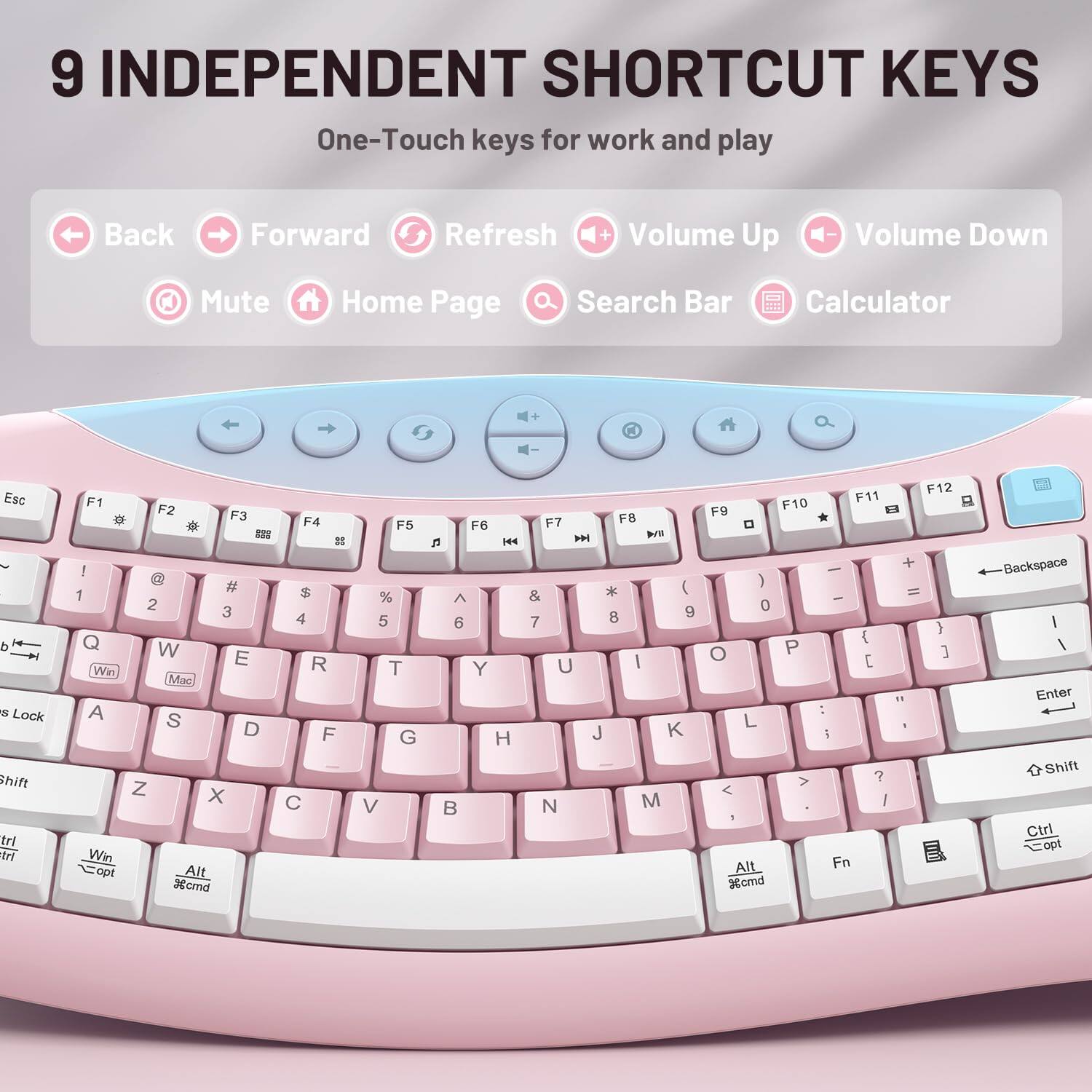 9 INDEPENDENT SHORTCUT KEYS  
One-Touch keys for work and play

Back  
Forward  
Refresh  
Volume Up  
Volume Down  
Mute  
Home Page  
Search Bar  
Calculator

Esc d s Lock Shift trl trl  
F1 ! 1 Q Win A Win opt  
F2 F3 F4 = ## # $ 2 3 4 W E R Mac S D F Z X C Alt %ornd  
F5 % 5 T G V  
F6 n KA  6 Y H B  
F7 F8  Will * ) & 8 9 7 U | J K N M  
F12 F11 F9 F10 8 * 0 + - ) = 0 } { O P ] [ " : L I i ? | Alt Fn %cmd  
Backspace | / Enter Shift Ctrl Copt