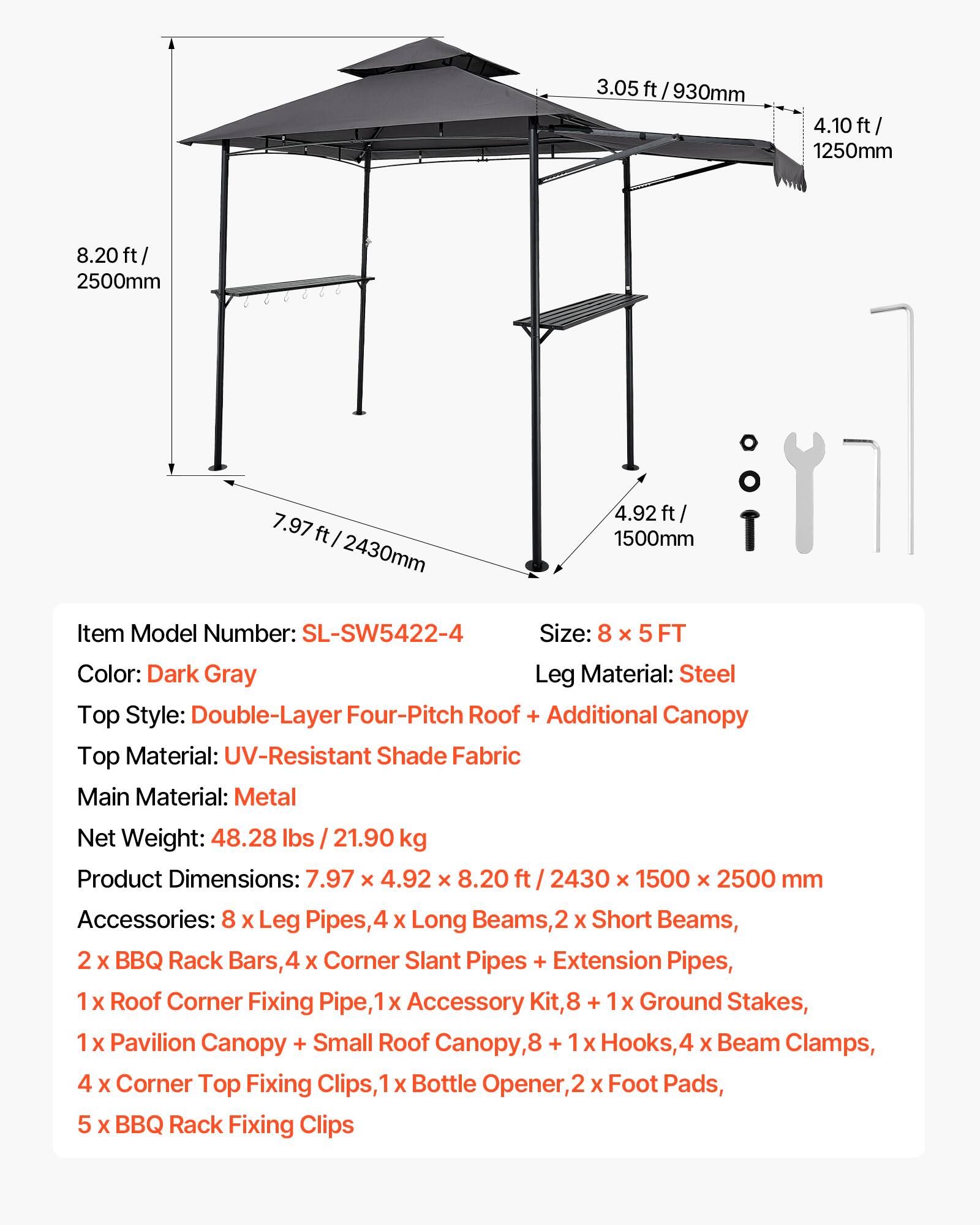 3.05 ft / 930mm  
4.10 ft / 1250mm  
8.20 ft / 2500mm  
7.97 ft / 2430mm  
4.92 ft / 1500mm  

Item Model Number: SL-SW5422-4  
Size: 8 x 5 FT  
Color: Dark Gray  
Leg Material: Steel  
Top Style: Double-Layer Four-Pitch Roof + Additional Canopy  
Top Material: UV-Resistant Shade Fabric  
Main Material: Metal  
Net Weight: 48.28 lbs / 21.90 kg  
Product Dimensions: 7.97 x 4.92 x 8.20 ft / 2430 x 1500 x 2500 mm  

Accessories:  
- 8 x Leg Pipes  
- 4 x Long Beams  
- 2 x Short Beams  
- 2 x BBQ Rack Bars  
- 4 x Corner Slant Pipes + Extension Pipes  
- 1 x Roof Corner Fixing Pipe  
- 1 x Accessory Kit  
- 8 +