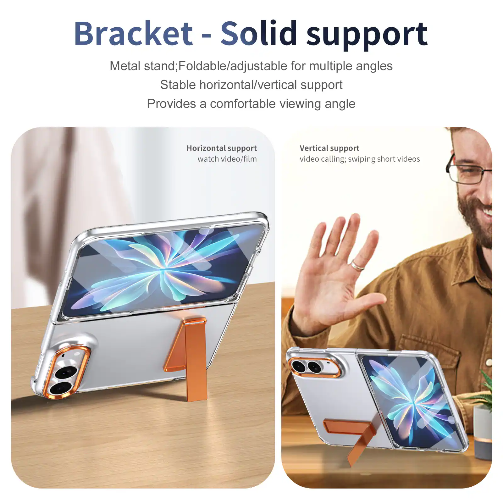 Bracket - Solid support  
Metal stand; Foldable/adjustable for multiple angles  
Stable horizontal/vertical support  
Provides a comfortable viewing angle  

Horizontal support  
watch video/film  

Vertical support  
video calling; swiping short videos