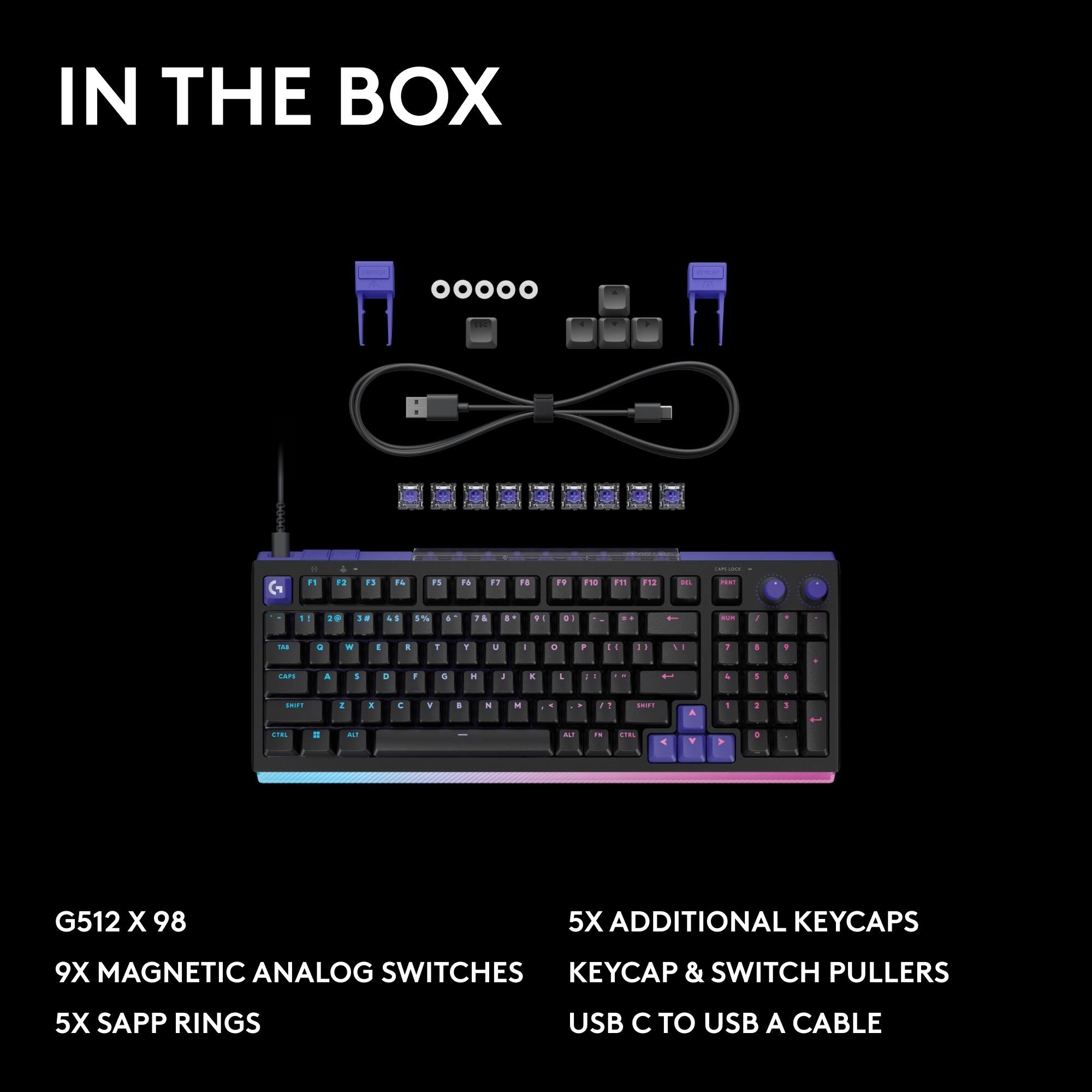IN THE BOX

- G512 X 98
- 9X MAGNETIC ANALOG SWITCHES
- 5X SAPP RINGS
- 5X ADDITIONAL KEYCAPS
- KEYCAP & SWITCH PULLERS
- USB C TO USB A CABLE