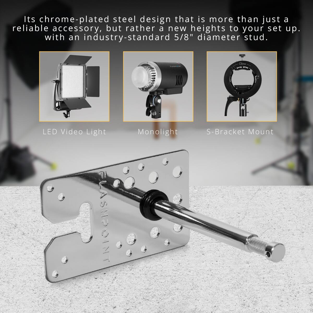 Its chrome-plated steel design that is more than just a reliable accessory, but rather a new heights to your set up. with an industry-standard 5/8" diameter stud.

PLASSICIAL
Glow
LED Video Light FLASHPOINT
Monolight
S-Bracket Mount