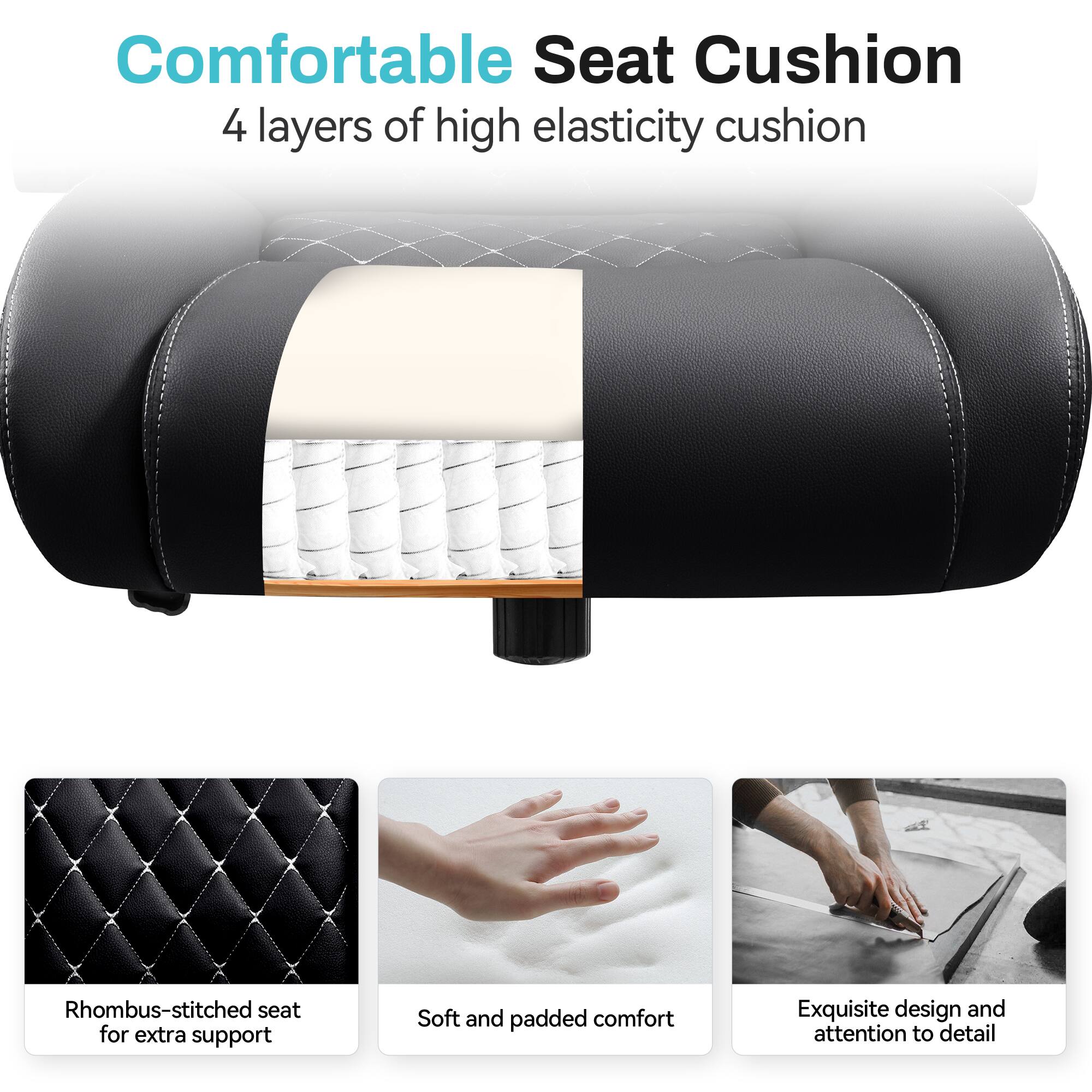 Comfortable Seat Cushion  
4 layers of high elasticity cushion  

Rhombus-stitched seat for extra support  
Soft and padded comfort  
Exquisite design and attention to detail