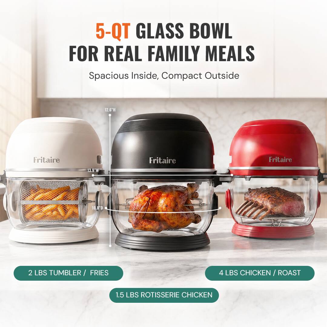 5-QT GLASS BOWL FOR REAL FAMILY MEALS  
Spacious Inside, Compact Outside  
12.6"H  
Fritaire  
13.9"W  
Fritaire  
Fritaire  
10.8"D  
2 LBS TUMBLER / FRIES  
4 LBS CHICKEN / ROAST  
1.5 LBS ROTISSERIE CHICKEN