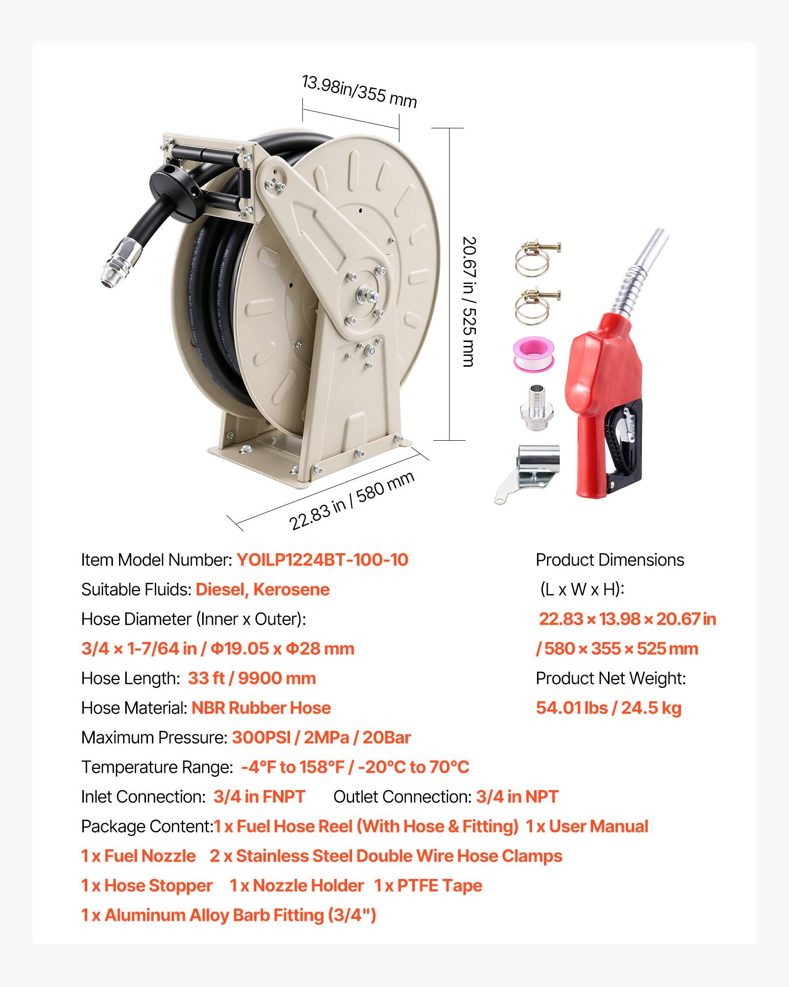 13.98in/355 mm  
20.67 in / 525 mm  
22.83 in / 580 mm  

Item Model Number: YOILP1224BT-100-10  

Suitable Fluids: Diesel, Kerosene  

Hose Diameter (Inner x Outer): 3/4 x 1-7/64 in / 19.05 x 28 mm  

Hose Length: 33 ft / 9900 mm  

Hose Material: NBR Rubber Hose  

Maximum Pressure: 300PSI / 2MPa / 20Bar  

Product Dimensions (L x W x H): 22.83 x 13.98 x 20.67 in / 580 x 355 x 525 mm  

Product Net Weight: 54.01 lbs / 24.5 kg  

Temperature Range: -4°F to 158°F / -20°C to 70°C  

Inlet Connection: 3/4 in FNPT  
Outlet Connection: 3/