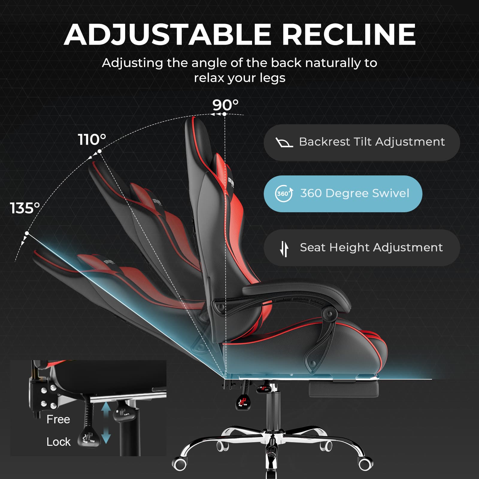 ADJUSTABLE RECLINE
Adjusting the angle of the back naturally to relax your legs
- 90°
- 110°
- 135°
Backrest Tilt Adjustment
360 Degree Swivel
Seat Height Adjustment
Free Lock