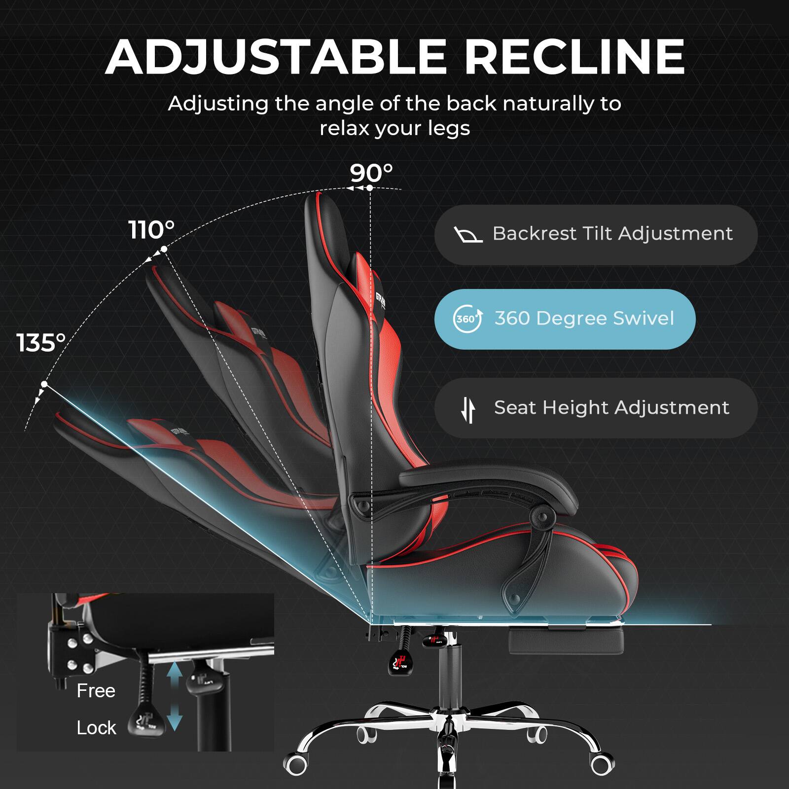 ADJUSTABLE RECLINE

Adjusting the angle of the back naturally to relax your legs

- 90°
- 110°
- 135°

Backrest Tilt Adjustment

360 Degree Swivel

Seat Height Adjustment

Free Lock