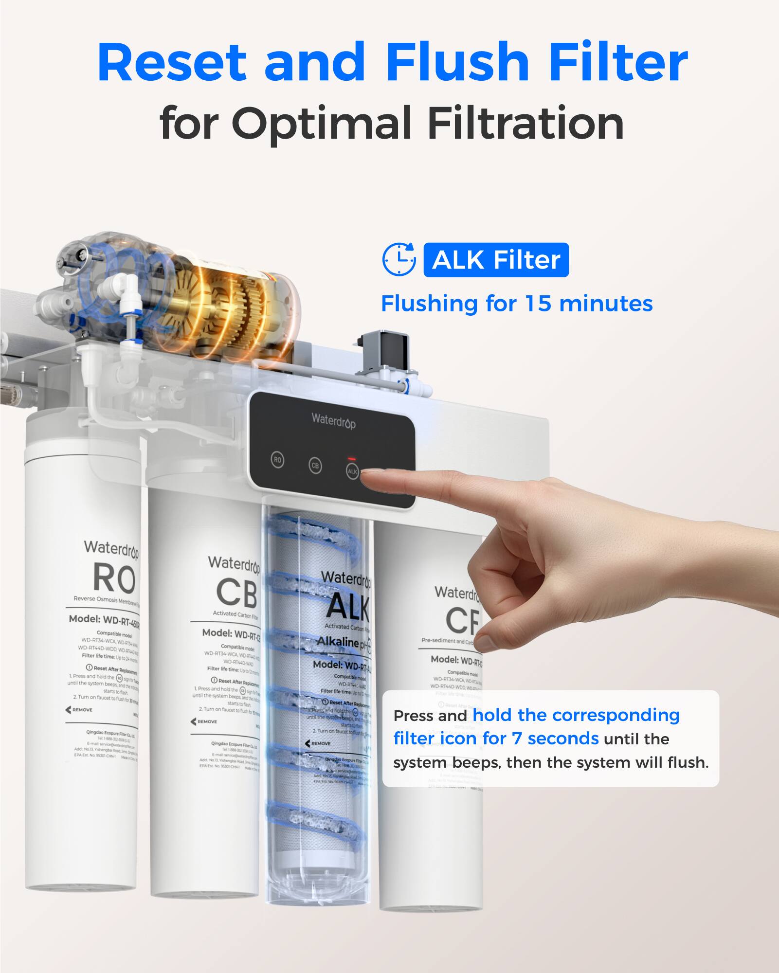 Reset and Flush Filter for Optimal Filtration

ALK Filter
Flushing for 15 minutes

Waterdrop RO Reverse Osmosis Model: WD-RT-50

Waterdrop CB Activated Carbon Model: WD-40

Waterdrop ALK Activated Carbon Alkaline Model: WD-40

Press and hold the corresponding filter icon for 7 seconds until the system beeps, then the system will flush.