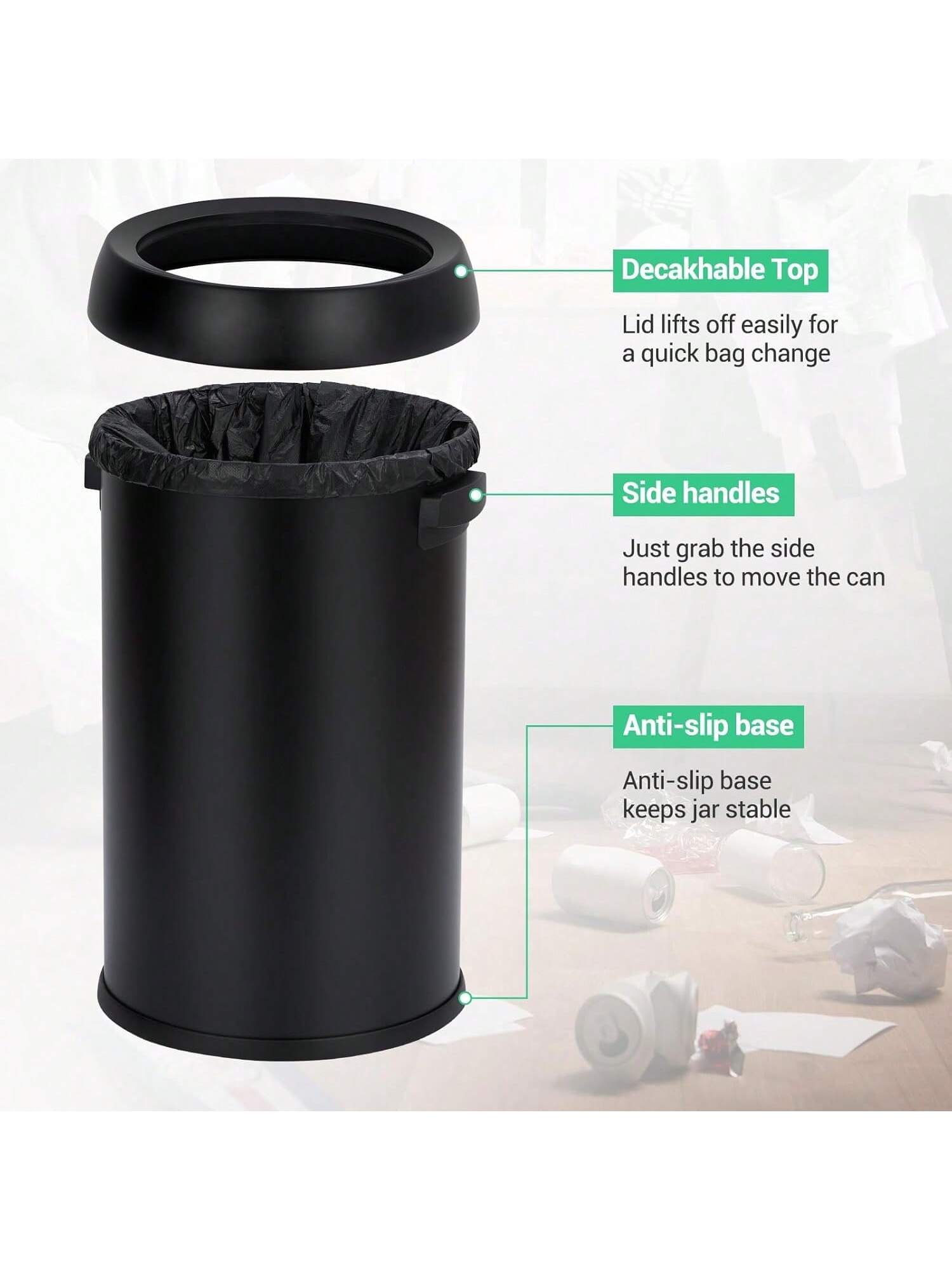 Decakable Top  
Lid lifts off easily for a quick bag change  

Side handles  
Just grab the side handles to move the can  

Anti-slip base  
Anti-slip base keeps jar stable