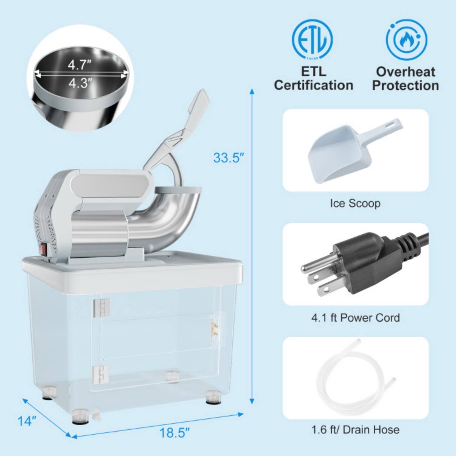 4.7" x 4.3"  
ETL Certification  
Overheat Protection  
33.5"  
Ice Scoop  
4.1 ft Power Cord  
14" x 18.5"  
1.6 ft Drain Hose