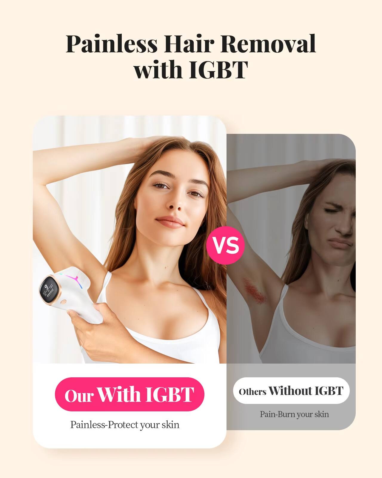 Painless Hair Removal with IGBT

Our With IGBT  
Painless - Protect your skin

VS

Others Without IGBT  
Pain - Burn your skin