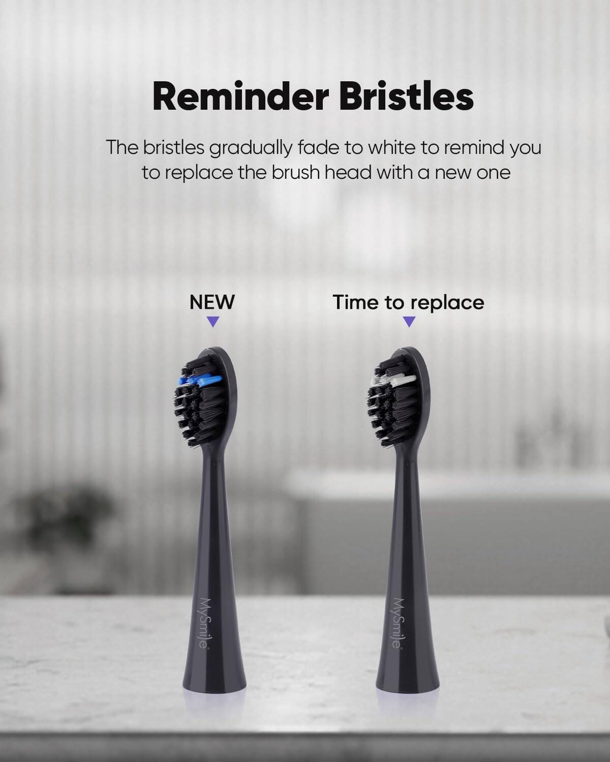 Reminder Bristles The bristles gradually fade to white to remind you to replace the brush head with a new one NEW Time to replace MySmile MySmile
