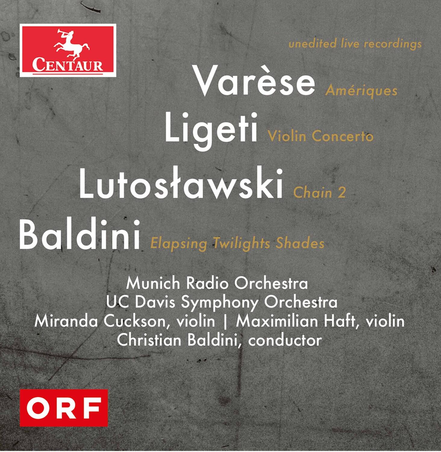 unedited live recordings

Varese  
Ameriques

Ligeti  
Violin Concerto

Lutoslawski  
Chain 2

Baldini  
Elapsing Twilights Shades

Munich Radio Orchestra  
UC Davis Symphony Orchestra  
Miranda Cuckson, violin | Maximilian Haft, violin  
Christian Baldini, conductor

CENTAUR

ORF