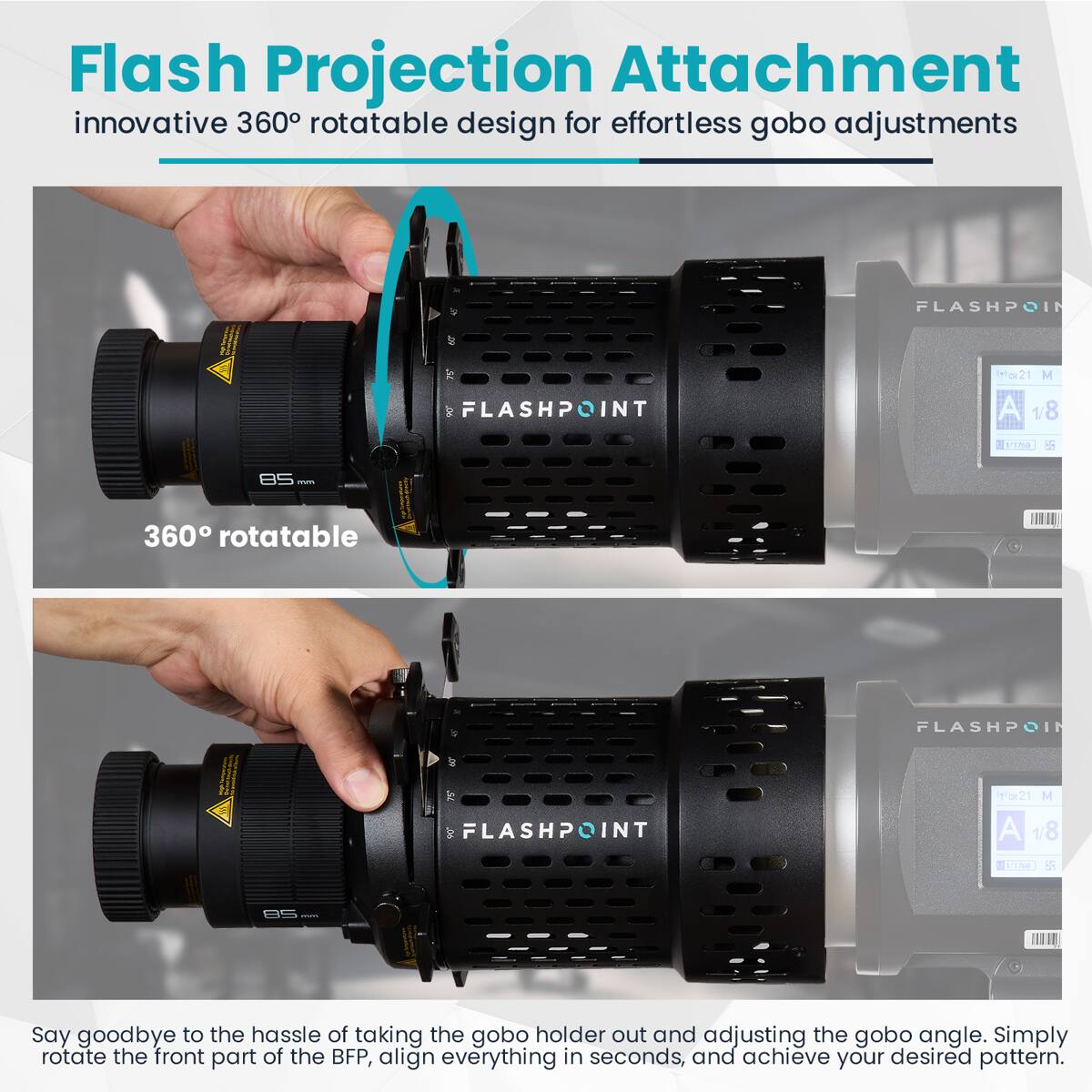 Flash Projection Attachment  
innovative 360° rotatable design for effortless gobo adjustments  

FLASHPOINT INT 21 M  
1/8  

360° rotatable  

Say goodbye to the hassle of taking the gobo holder out and adjusting the gobo angle. Simply rotate the front part of the BFP, align everything in seconds, and achieve your desired pattern.