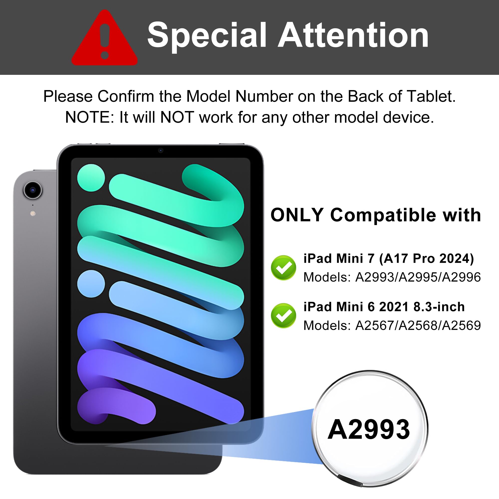 Special Attention

Please Confirm the Model Number on the Back of Tablet.
NOTE: It will NOT work for any other model device.

ONLY Compatible with

- iPad Mini 7 (A17 Pro 2024)
  Models: A2993/A2995/A2996

- iPad Mini 6 2021 8.3-inch
  Models: A2567/A2568/A2569

A2993